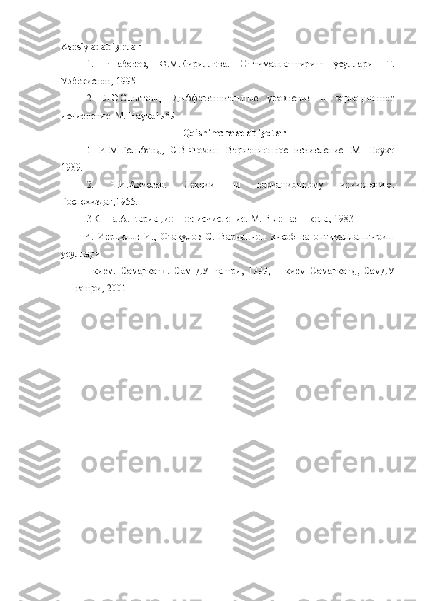 Asosiy adabiyotlar
1.   Р.Габасов,   Ф.М.Кириллова.   Оптималлаштириш   усуллари.   Т.
Узбекистон, 1995.
2.   Л.Э.Эльсголц.   Дифференциальные   уравнения   и   вариационное
исчисление. М. Наука1969.
Qo’shimcha adabiyotlar
1.   И.М.Гельфанд,   С.В.Фомин.   Вариационное   исчисление.   М.   Наука
1989.
2.   Н.И.Ахиезер.   Лексии   по   вариационному   исчислению.
Гостехиздат,1955. 
3 Коша А. Вариационное исчисление. М. Высшая школа, 1983  
4.   Исроилов   И.,   Отакулов   С.   Вариацион   хисоб   ва   оптималлаштириш
усуллари. 
I -кисм.   Самарканд.   Сам   ДУ   нашри,   1999,   II -кисм   Самарканд,   СамДУ
нашри, 2001     