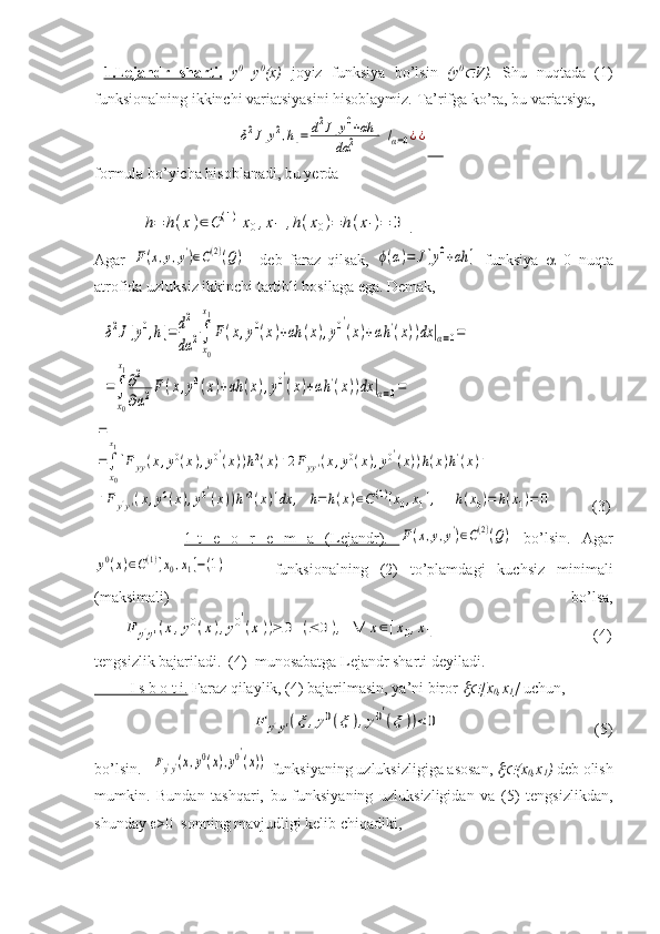   1.Lejandr   sharti.   y 0
=y 0
(x)   joyiz   funksiya   bo’lsin   (y 0
V).   Shu   nuqtada   (1)
funksionalning ikkinchi variatsiyasini hisoblaymiz. Ta’rifga ko’ra, bu variatsiya, 
                                     	
δ2J[y2,h]=	d2J[y0+αh	]	
dα	2	/α=0¿¿         
formula bo’yicha hisoblanadi, bu yerda 	
h=	h(x)∈C(1)[x0,x1],h(x0)=	h(x1)=	0
 .  
Agar  	
F(x,y,y')∈C(2)(Q)     deb   faraz   qilsak,  	ϕ(α)=	J[y0+αh	]   funksiya    =0   nuqta
atrofida uzluksiz ikkinchi tartibli hosilaga ega. Demak,  
   	
δ2J[y0,h]=d2
dα	2∫
x0
x1
F(x,y0(x)+αh	(x),y0′
(x)+αh'(x))dx	|α=0=	
=∫
x0
x1
∂2
∂α2F(x,y0(x)+αh	(x),y0′
(x)+αh'(x))dx	|α=0=	
=
=∫
x0
x1
[Fyy(x,y0(x),y0′(x))h2(x)+2Fyy'(x,y0(x),y0′(x))h(x)h'(x)+	
+Fy'y'(x,y0(x),y0′
(x))h'2(x)]dx	,	h=	h(x)∈C(1)[x0,x1],	h(x0)=	h(x1)=	0
    (3)
                1-t   e   o   r   e   m   a   (Lejandr).        	
F(x,y,y')∈C(2)(Q)   bo’lsin.   A gar	
y0(x)∈C(1)[x0,x1]−(1)
        funksionalning   (2)   to’plamdagi   kuchsiz   minimali
(maksimali)   bo’lsa,	
F	y'y'(x,y0(x),y0′
(x))≥	0	(≤	0),	∀	x∈[x0,x1]
                  (4)
tengsizlik bajariladi.  (4)  munosabatga Lejandr sharti deyiladi.
             I s b o t i.     Faraz qilaylik, (4) bajarilmasin, ya’ni biror 	
 [x
0 ,x
1 ]  uchun, 
                                        	
F	y'y'(ξ	,y0(ξ	),y0′
(ξ))<	0           (5)
bo’lsin.  	
Fy'y'(x,y0(x),y0′
(x))  funksiyaning uzluksizligiga asosan, 	 (x
0 ,x
1 )  deb olish
mumkin.   Bundan   tashqari,   bu   funksiyaning   uzluksizligidan   va   (5)   tengsizlikdan,
shunday   >0  sonning mavjudligi kelib chiqadiki,  