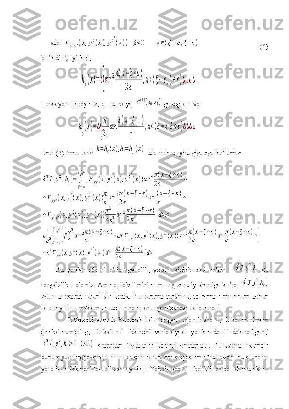 sup	F	y'y'(x,y0(x),y0′
(x))=	β<0	x∈(ξ−	ε,ξ+ε)                              (6)
bo’ladi. Quyidagi ,
                       	
hε(x)=	¿{sin	2π(x−ξ+ε)	
2ε	
,x∈(ξ−ε,ξ+ε)¿¿¿¿
funksiyani qaraymiz, bu funksiya  	
C(1)[x0,x1]  ga tegishli va
                     	
h
ε′(x)=¿{
π
2ε
sin	
π(x−ξ+ε)	
ε	
,x∈(ξ−ε,ξ+ε)¿¿¿¿
Endi (3) formulada 	
h=hε(x),h'=	hε′(x)  deb olib, quyidagiga ega bo’lamiz:
                                                                                             	
δ2J[y0,hε]=	∫
ξ−ε	
ξ+ε
[F	yy(x,y0(x),y0′
(x))sin	4π(x−	ξ+ε)	
2ε	+	
+F	yy'(x,y0(x),y0′
(x))π
ε	sin	2π(x−	ξ+ε)	
2ε	sin	(x−	ξ+ε)	
ε	+	
+F	y'y'(x,y0(x),y0′
(x))π2
4ε2sin	2π(x−	ξ+ε)	
2ε	]dx	≤	
¿1
ε2∫
ξ−ε	
ξ+ε
[βπ2
4	sin	2π(x−	ξ+ε)	
ε	+επ	Fyy'(x,y0(x),y0′(x))sin	2π(x−ξ+ε)	
2ε	sin	π(x−ξ+ε)	
ε	+]	
+ε2Fyy(x,y0(x),y0′(x))sin	4π(x−ξ+ε)	
2ε	]dx
        Bu   yerdan   (6)   ni   e’tiborga   olib,   yetarli   kichik    >0   uchun  	
δ2J[y0,hε] <0
tengsizlikni olamiz. Ammo, lokal minimumning zaruriy shartiga ko’ra,  	
δ2J[y0,hε]
 0 munosabat  bajarilishi  kerak. Bu qarama-qarshilik, teoremani  minimum  uchun
isbotlaydi. U maksimum uchun ham, shunga o’xshash isbotlanadi.
                    2.Yakobi   sharti.   Yuqorida   isbotlangan   Lejandr   sharti ,     lokal   minimum
( maksimum ) ning ,   funksional   ikkinchi   variatsiyasi   yordamida   ifodalanadigan , i	
δ2J[y0,h]≥0	(≤0)
  shartidan   foydalanib   keltirib   chiqariladi .   Funksional   ikkinchi
variatsiyasining   ekstremum   nuqtasida   ishorasini   saqlashini   ifodalovchi   bu   shartdan
yana   bitta   ikkinchi   tartibli   zaruriy   shart - Yakobi   shartini   keltirib   chiqarish   mumkin . 