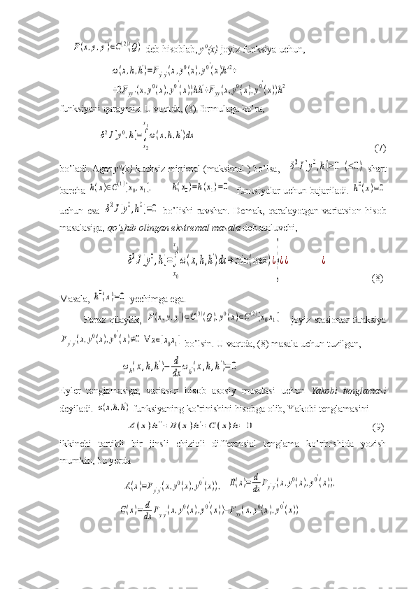      F(x,y,y')∈C(2)(Q)  deb hisoblab,  y 0
(x)  joyiz funksiya uchun, 
                     	
ω(x,h,h')=Fy'y'(x,y0(x),y0′
(x)h'2+	
+2Fyy'(x,y0(x),y0′
(x))hh'+Fyy(x,y0(x),y0′
(x))h2                
funksiyani qaraymiz. U vaqtda, (3) formulaga ko’ra, 
                	
δ2J[y0,h]=∫
x2
x1
ω(x,h,h')dx                                                                          (7)
bo’ladi. Agar  y 0
(x)  kuchsiz minimal (maksimal ) bo’lsa,   	
δ2J[y0,h]≥0	(≤0)  shart
barcha 	
h(x)∈C(1)[x0,x1],	      	h(x0)=h(x1)=0    funksiyalar uchun bajariladi. 	h0(x)=0
uchun   esa  	
δ2J[y0,h0]=0   bo’lishi   ravshan.   Demak,   qaralayotgan   variatsion   hisob
masalasiga,  qo’shib olingan ekstremal masala  deb ataluvchi, 
                           	
δ2J[y0,h]=∫
x0
x1
ω(x,h,h')dx	→	min	(max	)¿
}
¿¿	¿                   (8)
Masala, 	
h0(x)=0  yechimga ega.
              Faraz   qilaylik,  	
F(x,y,y')∈C(3)(Q),y0(x)∈C(2)[x0x1]   -   joyiz   stasionar   funksiya	
Fy'y'(x,y0(x),y0′
(x)≠0	∀	x∈[x0x1]
 bo’lsin. U vaqtda, (8) masala uchun tuzilgan, 
                         	
ωh(x,h,h')−	d
dx	
ωh'(x,h,h')=	0      
Eyler   tenglamasiga,   variason   hisob   asosiy   masalasi   uchun   Yakobi   tenglamasi
deyiladi. 	
ω(x,h,h')  funksiyaning ko’rinishini hisobga olib, Yakobi tenglamasini 
                           
A	(x)h''+	B	(x)h'+C	(x)h=	0                     (9)
ikkinchi   tartibli   bir   jinsli   chiziqli   differensial   tenglama   ko’rinishida   yozish
mumkin, bu yerda 
                          	
A(x)=Fy'y'(x,y0(x),y0′
(x)),   	B(x)=	d
dx	Fy'y'(x,y0(x),y0′
(x)),
                        	
C(x)=	d
dx	Fyy'(x,y0(x),y0′
(x))−Fyy(x,y0(x),y0′
(x))       