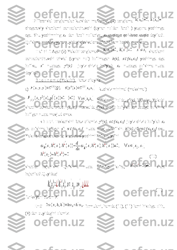         Differensial   tenglamalar   kursidan   ma’lumki,   (9)   tenglama  h(x0)=0,h'(x0)=1
chegaraviy   shartlarni   qanoatlantiruvchi   (aynan   noldan   farqli   )   yagona   yechimga
ega.   Shu   yechimning   x
0     dan  farqli   nollariga,   x
0   nuqtaga   qo’shma   nuqta   deyiladi.
Qo’shma nuqtaga yana quyidagi ekvivalent ta’rifni ham berish mumkin.
         T a’ r i f. Agar (9) Yakobi tenglamasi   	
h(x0)=0,h(x¿)=0	x¿≠	x0  shartlarni
qanoatlantiruvchi   trivial   (aynan   nol)   bo’lmagan   h(x),   x	
 [x
0 ,x
1 ]   yechimga   ega
bo’lsa,     x *
    nuqtaga     y 0
(x)       joyiz   chiziq   bo’ylab     x
0     nuqtaga   qo’shma   nuqta
deyiladi.
           2-t e o r e m a (Yakobi).  Faraz qilaylik: 
a) 	
F(x,y,y')∈C(3)(Q),	б)y0(x)∈C(2)[x0x1]  - kuchsiz minimal (maksimal)  
 	
Fy'y'(x,y0(x),y0′
(x))>0	(<0)	∀	x∈[x0x1]    bo’lsin. U holda,   y 0
(x)   funksiya Yakobi
shartini  qanoatlantiradi:   (x
0 ,x
1 )   intervalda   y 0
(x)   chiziq bo’ylab   x
0   nuqtaga qo’shma
bo’lgan nuqta mavjud emas.
           I s b o t i. Teskarisini faraz qilamiz.  y 0
(x), x	
 [x
0 ,x
1 ]   joyiz chiziq bo’ylab  x
0
ga   qo’shma   bo’lgan   x *	

x	 [x
0 ,x
1 ]     nuqta   mavjud   bo’lsin.   h *
(x)	 0,   x	 [x
0 ,x
1 ]   esa,
Yakobi tenglamasining unga mos yechimi bo’lsin, ya’ni 
               	
ωh(x,h¿(x),h¿′
(x))−	d
dx	
ωh'(x,h¿(x),h¿′
(x))≡	0,	∀	x∈[x0,x1]	
h¿(x0)=	h¿(x¿)=	0    (10)
shartlar   bajarilsin.   Qo’shma   nuqta   ta’rifiga   ko’ra,  	
h¿′
(x¿−	0)≠0   shart
bajariladi.Quyidagi 
                     	
h(x)=¿{h
¿
(x),x∈[x0,x∗],¿¿¿¿                                                                 (11)
funksiyani tuzamiz.
             Endi   	
2ω(x,h,h')=hω	h+h'ωh' formulani, hamda (10), (11) larni hisobga olib,
(8) dan quyidagini olamiz: 