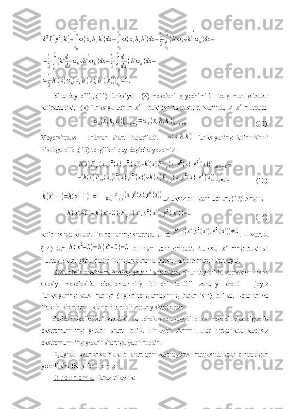 δ2J[y0,h]=∫
x0
x1
ω(x,h,h')dx	=∫
x0
x¿
ω(x,h,h')dx	=	1
2∫
x0
x¿
(h¿ωh+h¿′
ωh')dx	=	
=1
2∫
x0
x¿
(h¿d
dx	ωh+h¿′
ωh')dx	=	1
2∫
x0
x¿
d
dx	(h¿ωh')dx	=	
=1
2h¿(x)ωh(x,h¿(x),h¿′
(x))|x0
x¿
=	0.            Shunday   qilib , (11)   funksiya   -   (8)   masalaning   yechimidir .   teng   munosab a tlar
ko ’ rsatadiki ,  h ( x )  funksiya   uchun    x *
  -  bukilish   nuqtasidir .  Natijida ,   x = x *
   nuqtada  
                              	
ωh(x,h,h')|x=x¿−0=ωh'(x,h,h')|x=x¿+0                                         (12)
Veyershtrass   -   Erdman   sharti   bajariladi .    	
ω(x,h,h')   funksiyaning   ko ’ rinishini
hisobga   olib  ,(12)  tenglikni   quyidagicha   yozamiz : 
                    	
[h(x)Fyy(x,y0(x),y0′
(x))+h'(x)Fy'y'(x,y0(x),y0′
(x))]|x=x¿−0=	
=[h(x)Fyy(x,y0(x),y0′
(x))+h'(x)Fy'y'(x,y0(x),y0′
(x))]|x=x¿+0        (13)	
h(x¿−	0)=	h(x¿+0)  =0
  va 	Fy'y'(x,y0(x),y0′
(x)) uzluksiz bo’lgani uchun, (13) tenglik 
             	
[h'(x¿−0)−	h'(x¿+0)]Fy'y'(x¿,y0(x¿),y0′
(x¿))=	0                                      (14)
ko’rinishga keladi. Teoremaning shartiga ko’ra 	
Fy'y'(x¿,y0(x¿),y0′
(x¿))≠0 . U vaqtda
(14)   dan  	
h'(x¿−	0)=	h'(x¿+0)=	0   bo’lishi   kelib   chiqadi.   Bu   esa     x *  
  ning   bukilish
nuqtasi ekanligiga ziddir. Olingan qarama-qarshilik teoremani isbotlaydi.
            3.Kuchsiz ekstremumning yetarli shartlari.   Shunday qilib, variatsion hisob
asosiy   masalasida   ekstremumning   birnchi   tartibli   zaruriy   sharti   -   joyiz
funksiyaning   stasionarligi   (Eyler   tenglamasining   bajarilishi)   bo’lsa,   Lejandr   va
Yakobi shartlari –ikkinchi tartibli zaruriy shartlardir.
      Sodda misollar ko’rsatadiki, bu uchala shartning birortasi ham alohida olganda
ekstremumning   yetarli   sharti   bo’la   olmaydi.   Ammo   ular   birgalikda   kuchsiz
ekstremumning yetarli shartiga yaqinroqdir.
       Quyida Lejandr va Yakobi shartlarini kuchaytirish natijasida kelib chiqadigan
yetarli shartlarni keltiramiz.
            3-t e o r e m a.     Faraz qilaylik: 