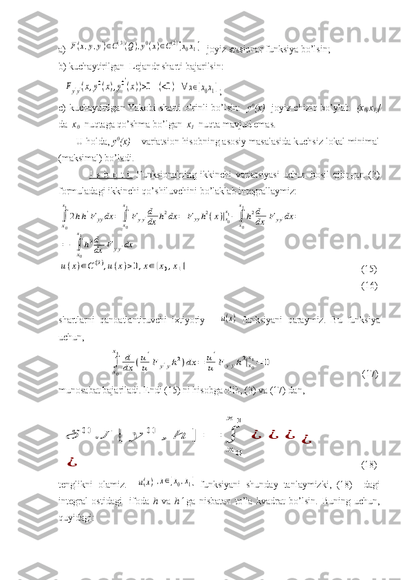 a) F(x,y,y')∈C(3)(Q),y0(x)∈C(2)[x0x1]  -joyiz stasionar funksiya bo’lsin;
b) kuchaytirilgan  Lejandr sharti bajarilsin:
  	
Fy'y'(x,y0(x),y0′
(x))>0	(<0)	∀	x∈[x0x1] ;    
c) kuchaytirilgan Yakobi sharti o’rinli bo’lsin:    y 0
(x)    joyiz chiziq bo’ylab    (x
0 ,x
1 ]
da   x
0   nuqtaga qo’shma bo’lgan   x
1   nuqta mavjud emas. 
       U holda,  y 0
(x)  -  variatsion hisobning asosiy masalasida kuchsiz lokal minimal
(maksimal) bo’ladi.
                I   s   b   o   t   i.   Funksionalning   ikkinchi   variatsiyasi   uchun   hosil   qilingan   (3)
formuladagi ikkinchi qo’shiluvchini bo’laklab integrallaymiz:	
∫
x0
x1
2hh'F	yy	dx	=	∫x0
x1
F	yy'd
dx	h2dx	=	F	yyh2(x)|x0
x1−	∫x0
x1
h2d
dx	F	yy'dx	=	
=	−∫
x0
x1
h2d
dx	F	yy'dx	
u(x)∈C	(2),u(x)>0,x∈[x0,x1]
                       (15)
                                                                                                                              (16)
shartlarni   qanoatlantiruvchi   ixtiyoriy      	
u(x)   funksiyani   qaraymiz.   Bu   funksiya
uchun,
             	
∫
x0
x1	d
dx	(u'
u	F	y'yh2)dx	=	u'
u	F	y'yh2|x0
x1=	0           (17)
munosabat bajariladi. Endi (15) ni hisobga olib, (3) va (17) dan, 	
δ	0	J	[	y	0	,	h	]	=	∫
x	0	
x	1	
¿	¿	¿	
¿	
¿
                 (18)
tenglikni   olamiz.    	
u(x),x∈[x0,x1] funksiyani   shunday   tanlaymizki,   (18)     dagi
integral   ostidagi     ifoda   h   va   h	
   ga   nisbatan   to’la   kvadrat   bo’lsin.   Buning   uchun,
quyidagi: 