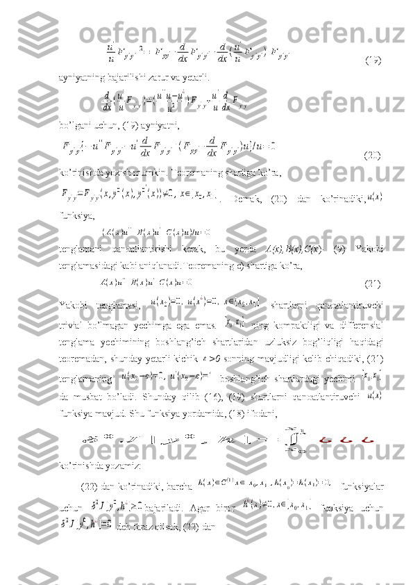                  [u'
u	F	y'y']2=	[F	yy−	d
dx	F	y'y'−	d
dx	(u'
u	F	y'y')]F	y'y'            (19)
ayniyatning bajarilishi zarur va yetarli.
                 	
d
dx	(u'
u	Fy'y')=	(u''u−u¿	
u2	)Fy'y+u'
u	
d
dx	F	y'y'
bo’lgani uchun, (19) ayniyatni,	
F	y'y'{−	u''F	y'y'−	u'd
dx	
F	y'y'+(F	yy−	d
dx	
F	y'y')u}/u=	0
          (20)
ko’rinishda yozish mumkin.  Teoremaning shartiga ko’ra,	
Fy'y'=	Fy'y'(x,y0(x),y0′
(x))≠0,x∈[x0,x1]
.   Demak,   (20)   dan   ko’rinadiki,	u(x)
funksiya, 
                 	
(A(x)u''+B(x)u'+C(x)u)/u=0         
tenglamani   qanoatlantirishi   kerak,   bu   yerda   A(x),B(x),C(x )-   (9)   Yakobi
tenglamasidagi kabi aniqlanadi.Teoremaning c) shartiga ko’ra, 
                	
A(x)u''+B(x)u'+C(x)u=0                                                                       (21)
Yakobi   tenglamasi,  	
u(x0)=0,u(x¿)=0,x∈[x0,x1]   shartlarni   qanoatlantiruvchi
trivial   bo’lmagan   yechimga   ega   emas .  	
[x0,x1]   ning   kompaktligi   va   differensial
tenglama   yechimining   boshlang’ich   shartlaridan   uzluksiz   bog’liqligi   haqidagi
teoremadan, shunday yetarli kichik  	
ε >0   sonning mavjudligi kelib chiqadiki, (21)
tenglamaning    	
u(x0−ε)=0,u'(x0−	ε)=1   boshlang’ich   shartlardagi   yechimi  	[x0,x1]
da   musbat   bo’ladi.   Shunday   qilib   (16),   (19)   shartlarni   qanoatlantiruvchi  	
u(x)
funksiya mavjud. Shu funksiya yordamida, (18) ifodani,
       	
δ	0	J	[	y	0	,	h	]	=	∫	
x	0	
x	1	
¿	¿	¿
ko’rinishda yozamiz:
             (22) dan ko’rinadiki, barcha  	
h(x)∈C(1)x∈[x0,x1],h(x0)=	h(x1)=	0,   funksiyalar
uchun  	
δ2J[y0,h¿]≥	0 bajariladi.   Agar   biror  	h¿(x)≠0,x∈[x0,x1]   funksiya   uchun	
δ2J[y0,h¿]=	0
 deb faraz qilsak, (22) dan  