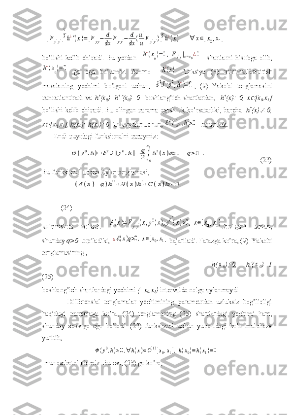   [Fy'y']
1
2h¿'(x)=	[Fyy−	d
dx	F	yy'−	d
dx	(u'
u	Fy'y')]
1
2h¿(x)	∀	x∈[x0,x1]             
bo’lishi   kelib   chiqadi.   Bu   yerdan    	
h¿(x0)=0,Fy'y'|x=x0¿0     shartlarni   hisobga   olib,	
h¿(x0)=0
  ga   ega   bo’lamiz.   Ammo    	h¿(x)   funksiya   (8)   minimallashtirish
masalaning   yechimi   bo’lgani   uchun,  	
δ2J[y0,h¿]=	0 ,   (9)   Yakobi   tenglamasini
qanoatlantiradi   va   h *
(x
0 )=h *	

(x
0 )=0     boshlang’ich   shartlardan,     h *
(x)	 0,   x	 [x
0 ,x
1 ]
bo’lishi kelib chiqadi. Bu olingan qarama-qarshilik ko’rsatadiki, barcha    h *
(x)	
   0,
x	
 [x
0 ,x
1 ], h(x
0 )=h(x
1 )=0  funksiyalar uchun, 	δ2J[y,h]>0   bajariladi.  
       Endi quyidagi funksionalni qaraymiz:
                	
Φ	(y0,h)=	δ2J[y0,h]−	q
2∫x0
x1
h2(x)dx	,	q>0	.        (23)
Bu funksional uchun Eyler tenglamasi, 
                  	
(A	(x)−	q)h''+	B	(x)h'+C	(x)h=	0    
           (24)
ko’rinishda   bo’ladi.  	
A(x)=	Fy'y'(x,y0(x),y0′
(x)>0,x∈[x0,x1] .bo’lgani   uchun,
shunday  q>0   topiladiki, 	
¿A(x)q>0,x∈[x0,x1]  bajariladi. Farazga ko’ra, (9)  Yakobi
tenglamasining ,
                                      h(	
x
0 )=0,   h	 (	x
0 )=1
(25)
boshlang’ich shartlardagi yechimi  ( x
0 ,x
1 )  intervalda nolga aylanmaydi. 
              Differensial   tenglamalar   yechimining   parametrdan   uzluksiz   bog’liqligi
haqidagi   teoremaga   ko’ra,   (24)   tenglamaning   (25)   shartlardagi   yechimi   ham,
shunday   xossaga   ega   bo’ladi.   (23)   funksional   uchun   yuqoridagi   kabi   mulohaza
yuritib,
                              	
Φ(y0,h)≥0,∀	h(x)∈C(1)[x0,x1],h(x0)=h(x1)=0
 munosabatni olamiz. Bu esa, (23) ga ko’ra,  