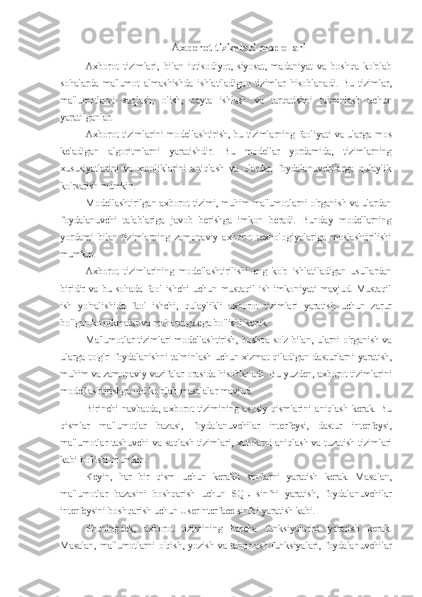 Axborot tizimlari modellari
Axborot   tizimlari,   bilan   iqtisodiyot,   siyosat,   madaniyat   va   boshqa   ko'plab
sohalarda   ma'lumot   almashishda   ishlatiladigan   tizimlar   hisoblanadi.   Bu   tizimlar,
ma'lumotlarni   saqlash,   olish,   qayta   ishlash   va   tarqatishni   ta'minlash   uchun
yaratilganlar.
Axborot tizimlarini modellashtirish, bu tizimlarning faoliyati va ularga mos
keladigan   algoritmlarni   yaratishdir.   Bu   modellar   yordamida,   tizimlarning
xususiyatlarini   va   xatoliklarini   aniqlash   va   ulardan   foydalanuvchilarga   qulaylik
ko'rsatish mumkin.
Modellashtirilgan axborot tizimi, muhim ma'lumotlarni o'rganish va ulardan
foydalanuvchi   talablariga   javob   berishga   imkon   beradi.   Bunday   modellarning
yordami   bilan   tizimlarning   zamonaviy   axborot   texnologiyalariga   moslashtirilishi
mumkin.
Axborot   tizimlarining   modellashtirilishi   eng   ko'p   ishlatiladigan   usullardan
biridir   va   bu   sohada   faol   ishchi   uchun   mustaqil   ish   imkoniyati   mavjud.   Mustaqil
ish   yo'nalishida   faol   ishchi,   qulaylikli   axborot   tizimlari   yaratish   uchun   zarur
bo'lgan ko'nikmalar va mahoratga ega bo'lishi kerak.
Ma'lumotlar tizimlari modellashtirish, boshqa so'z bilan, ularni o'rganish va
ularga to'g'ri foydalanishni ta'minlash uchun xizmat qiladigan dasturlarni yaratish,
muhim va zamonaviy vazifalar orasida hisoblanadi. Bu yuzden, axborot tizimlarini
modellashtirishga oid ko'plab masalalar mavjud.
Birinchi   navbatda,   axborot   tizimining   asosiy   qismlarini   aniqlash   kerak.   Bu
qismlar   ma'lumotlar   bazasi,   foydalanuvchilar   interfeysi,   dastur   interfeysi,
ma'lumotlar tashuvchi va saqlash tizimlari, xatolarni aniqlash va tuzatish tizimlari
kabi bo'lishi mumkin.
Keyin,   har   bir   qism   uchun   kerakli   sinflarni   yaratish   kerak.   Masalan,
ma'lumotlar   bazasini   boshqarish   uchun   SQL   sinfni   yaratish,   foydalanuvchilar
interfeysini boshqarish uchun UserInterface sinfni yaratish kabi.
Shuningdek,   axborot   tizimining   barcha   funksiyalarini   yaratish   kerak.
Masalan,   ma'lumotlarni   o'qish,  yozish  va  tahrirlash  funksiyalari, foydalanuvchilar 