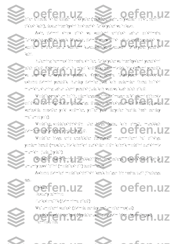 bilan  aloqada  ishlatiladigan   funksiyalar   (masalan,   login,  ro'yxatdan   o'tish,  parolni
tiklash kabi), dastur interfeysini boshqarish funksiyalari va hokazo.
Axir,   tizimni   sinov   qilish   va   xatolarni   aniqlash   uchun   qo'shimcha
funksiyalar  yaratish kerak. Masalan,  tizimni sinov qilish uchun testlar yaratish va
xatolarni   aniqlash   uchun   xatolarni   kuzatuvchi   va   tuzatuvchi   funksiyalar   yaratish
kabi.
Bularning hammasi bir necha sinflar, funksiyalar va interfeyslarni yaratishni
talab qiladi. Shuning uchun, bu misol kodida ko'rganimizdek, biz sinflarni yaratdik
va   ularning   funksiyalarini   yaratdik.   Keyin,   barcha   funksiyalarni   birlashtirib,
axborot   tizimini   yaratdik.   Bunday   tizimlar   juda   ko'p   qadamdan   iborat   bo'lishi
mumkin, shuning uchun ularni yaratish juda ko'p vaqt va kuch talab qiladi.
Modellar mavhum bo'lib, odamlarga muhim bo'lmagan tafsilotlarni e'tiborsiz
qoldirib,   tizimning   muhim   jihatlariga   diqqatni   jamlashga   imkon   beradi   (Quvur
xaritasida   poezdlar   yoki   xodimlar,   yo'llar   yoki   daryolar   haqida   hech   qanday
ma'lumot yo'q).
Modellar   soddalashtirishdir:   ular   bizga   katta,   ko'p   qirrali,   murakkab
tizimlarni tushunishga yordam beradi.
Modellar   bizga   aniq   artefaktlar   qurmasdan   muammolarni   hal   qilishga
yordam beradi (masalan, biz ko'prikni qurishdan oldin ko'prik modelini qurishimiz
mumkin - juda foydali).
Modellar   tizimlarning   murakkabligini   boshqalarga   etkazishimiz   uchun
umumiy tavsif tilini (modellash tili) taqdim etadi.
Axborot   tizimlari   modellashtirilishi  kerak  bo'lgan  bir   nechta  turli  jihatlarga
ega.
Uskuna
Dasturiy ta'minot
Funktsionallik (tizim nima qiladi)
Ma'lumotlarni saqlash (tizimda qanday ma'lumotlar mavjud)
Foydalanuvchi interfeysi (foydalanuvchining tizim bilan o'zaro aloqasi)
Tarmoq/aloqa 