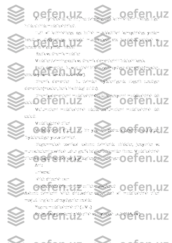 ATni  loyihalashda  har bir  jihat  tizimning turli  ko'rinishlarini hisobga olgan
holda alohida modellashtiriladi.
Turli   xil   ko'rinishlarga   ega   bo'lish   murakkablikni   kamaytirishga   yordam
beradi   va   dizaynerlarga   potentsial   muammolarni   erta   bosqichda   aniqlash   va
bartaraf etishga yordam beradi.
 Statik va dinamik modellar
Modellar tizimning statik va dinamik elementlarini ifodalashi kerak.
Statik elementlar - bu vaqt o'tishi bilan o'zgarmaydigan elementlar (masalan,
apparat yoki ma'lumotlar tuzilmalari).
Dinamik   elementlar   -   bu   tizimdan   foydalanilganda   o'zgarib   turadigan
elementlar (masalan, bank hisobidagi qoldiq).
Dinamik elementlarni   modellashtirish  odatda jarayonni   modellashtirish  deb
ataladi.
Ma'lumotlarni   modellashtirish   odatda   ma'lumotlarni   modellashtirish   deb
ataladi.
Modellashtirish tillari
Modellashtirish   tillari   -   bu   bir   yoki   bir   nechta   diagramma   usullaridan
foydalanadigan yozuv tizimlari.
Diagrammalash   texnikasi   axborot   tizimlarida   ob'ektlar,   jarayonlar   va
munosabatlarni tasvirlash uchun grafik belgilar to'plamidan iborat. Modellashtirish
tillari va diagramma texnikasi quyidagilarga mo'ljallangan:
Aniq
Universal
Ishlab chiqarish oson
Chizma asboblari tomonidan qo'llab-quvvatlanadi
Axborot   tizimlarini   ishlab   chiquvchilar   uchun   turli   xil   modellashtirish   tillari
mavjud. Eng ko'p uchraydiganlar orasida:
Yagona modellashtirish tili (UML)
Strukturaviy tizimlarni tahlil qilish va loyihalash usuli (SSADM) 