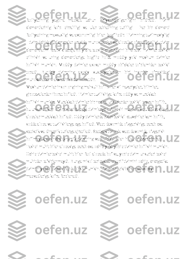 faoliyatining   yagona   maqsad   uchun   bo’ysundirilganligini   bildiradi.   Tizim
elementlarinig   ko’p   qirraliligi   va   ular   tabiatining   turliligi   -   har   bir   elementi
faoliyatining maxsusligi va avtonomligi bilan bog’liqdir. Tizimning tuzilmaviyligi
- tizim  ichidagi  elementlar  orasida munosabatlar  va aloqalar o’rnatilganligi, tizim
elementlarini ierarxik daraja bo’yicha taqsimlanganligini bildiradi. Tizimlar tashkil
qilinishi   va   uning   elementlariga   bog’liq   holda   moddiy   yoki   mavhum   tizimlar
bo’lishi   mumkin.   Moddiy   tizimlar   asosan   moddiy   ob’ektlar   to’plamidan   tashkil
topadi.   Bunday   tizimning   asosiy   xususiyatlaridan   biri   insonlar   o’rtasidagi
munosabatlarni aks ettirishdan iboratdir. 
Mavhum tizimlar inson ongining mahsuli bo’lib har xil nazariyalar, bilimlar, 
gipotezalardan iborat bo’ladi. Tizimlar tuzilishiga ko’ra oddiy va murakkab 
bo’lishi mumkin. Murakkab tizimlar bir nechta unsurlardan tashkil topgan bo’lib, 
bu unsurlar ham o’z navbatida quyi tizimlarga bo’linishi mumkin va ular orasidagi 
aloqalar murakkab bo’ladi. Oddiy tizimlarda tizim tashkil etuvchilar kam bo’lib, 
sodda aloqa va tuzilishlarga ega bo’ladi. Vaqt davomida o’zgarishiga qarab esa 
statistik va dinamik turlarga ajratiladi. Statistik tizimda vaqt davomida o’zgarish 
bo’lmaydi, aksincha dinamik tizimning vaqt o’tishi bilan holati o’zgarib boradi. 
Tashqi muhit bilan aloqasiga qarab esa ochiq yoki yopiq tizimlar bo’lishi mumkin. 
Ochiq tizimlar tashqi muhit bilan faol aloqada bo’lsa, yopiq tizim unsurlari tashqi 
muhitdan ta’sirlanmaydi. Bunga misol tariqasida maorif tizimini ochiq, energetika 
tizimini yopiq tizim sifatida olish mumkin. Tizimlar tarkibi hamda asosiy 
maqsadlariga ko’ra farqlanadi. 