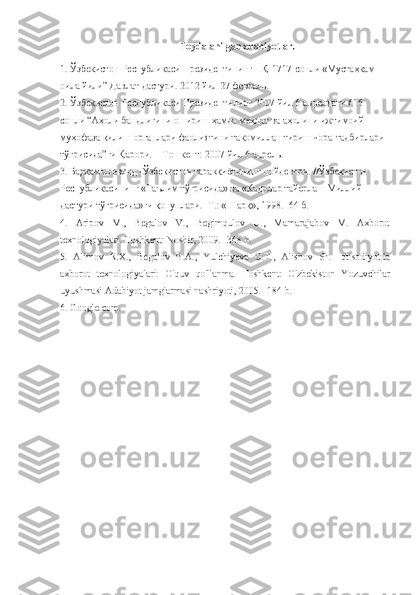 Foydalanilgan adabiyotlar.
1. Ўзбекистон Республикаси Президентининг ПҚ-1717-сонли «Мустаҳкам 
оила йили” Давлат дастури.  2012 йил 27 февраль. 
2. Ўзбекистон Республикаси Президентининг 2007 йил 6 апрелдаги 616- 
сонли “Аҳоли бандлигини ошириш ҳамда меҳнат ва аҳолини ижтимоий 
муҳофаза қилиш органлари фаолиятини такомиллаштириш чора-тадбирлари 
тўғрисида”ги Қарори. – Тошкент: 2007 йил 6 апрель. 
3. Баркамол авлод -Ўзбекистон таракқиётининг пойдевори. //Ўзбекистон 
Республикасининг «Таълим тўғрисида» ва «Кадрлар тайёрлаш Миллий 
дастури тўғрисида»ги қонунлари. -Т.: «Шарқ», 1998. -64 б.
4.   Aripov   M.,   Begalov   V.,   Begimqulov   U.,   Mamarajabov   M.   Axborot
texnologiyalari. Toshkent: Noshir, 2009. -368 b. 
5.   Alimov   R.X.,   Begalov   B.A.,   Yulchiyeva   G.T.,   Alishov   Sh.   Iqtisodiyotda
axborot   texnologiyalari:   O'quv   qo'llanma.   Toshkent:   O'zbekiston   Yozuvchilar
uyushmasi Adabiyot jamg'armasi nashriyoti, 2005. -184 b. 
6. Google.com. 