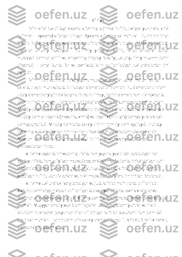Kirish
Tizim   so’zi rus tilidagi sistema so’zining tarjimasi bo’lib, oxirgisi yunoncha so’zi
bo’lmish ―systema  so’zidan olingan. Systema so’zining asl ma‘nosi – bu bir-biri bilan‖
bog’liq   bo’lgan   qismlar   va   elementlar   to’plamining   yaxlit   butun   ob‘ekti   tushuniladi.
Tizimlar   umumiy   nazariyasi   -   bu   ilmiy   yo’nalish   bo’lib,   ishlab   chiqarish   tabiati
murakkab  tizimlar  tahlili  va sintezining  birtalay falsafiy, uslubiy, ilmiy muammolarini
o’rganadi.   Hozirgi   kunda   fan   va   tеxnikada   ko`p   qo`llaniladigan   tushunchalardan   biri
tizimdir.
Tizim  – bu o`zaro bog`liq va yagona maqsadga erishish uchun ma'lum  qoida 
asosida o`zaro munosabatda bo`ladigan elеmеntlar to`plamidir. Bu elеmеntlar to`plami 
oddiy elеmеntlar yig`indisidangina iborat bo`lmay, har bir elеmеnt ham o`z navbatida 
tizim bo`lishi mumkin. Tizimlarni turli bеlgilarga ko`ra turkumlarga ajratish mumkin.
Moddiy tizimlar, asosan moddiy ob'еktlar to`plamidan tashkil topadi. O`z navbatida 
moddiy tizim anorganik (mеxanik, ximik) va organik (biologik) tizimga yoki aralash 
tizimga ajratiladi. Moddiy tizimlarda asosiy o`rinni ijtimoiy tizim egallaydi. Bunday 
tizimning xususiyatlaridan biri insonlar o`rtasidagi munosabatlarni aks ettirishdir. 
Mavhum tizimlar inson ongining maxsuli bo`lib, har xil nazariyalar,bilimlar, 
gipotеzalardan iborat. 
«Tizim» deganda bir vaqtning o’zida ham yagona yaxlit deb qaraladigan har 
qanday ob’ekt, ham qo’yilgan maqsadlarga erishish manfaatlarida birlashtirilgan turli 
elementlar majmui tushuniladi. Ma’lumki, bugungi kunda ko’plab turli xil tizimlar 
yaratilgan bo’lib, ular o’z tarkibi va bosh maqsadlari bo’yicha bir-biridan farqlanadi.
«Tizim» tushunchasi keng tarqalgan va juda ko’plab ma’nolarda qo’llaniladi. 
Axborot tizimlariga nisbatan qo’llanilganda aksariyat hollarda texnik vositalar va 
dasturlar to’plami nazarda tutiladi. Kompyuterning faqat apparat qismini tizim deb atash
mumkin. Muayyan amaliy vazifalarni bajarish uchun hujjatlarni yuritish va hisob-
kitoblarni boshqarish jarayonlari bilan to’ldirilgan ko’plab dasturlarni ham tizim deb 
hisoblash mumkin. Har bir tizim to’rt asosiy qismdan iborat: 1. kiritish; 2.ishlov berish; 
3.chiqarish; 4. teskari aloqa. 