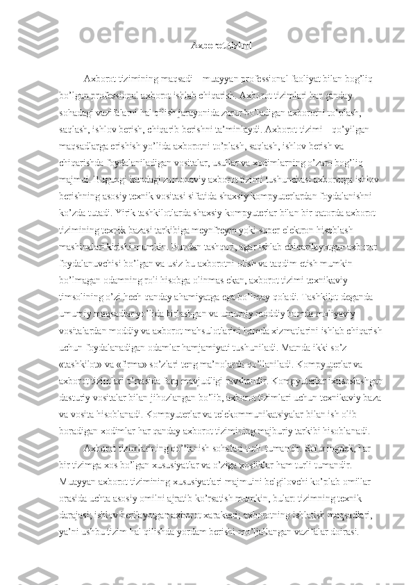 Axborot tizimi
Axborot tizimining maqsadi – muayyan professional faoliyat bilan bog’liq 
bo’lgan professional axborot ishlab chiqarish. Axborot tizimlari har qanday 
sohadagi vazifalarni hal qilish jarayonida zarur bo’ladigan axborotni to’plash, 
saqlash, ishlov berish, chiqarib berishni ta’minlaydi. Axborot tizimi – qo’yilgan 
maqsadlarga erishish yo’lida axborotni to’plash, saqlash, ishlov berish va 
chiqarishda foydalaniladigan vositalar, usullar va xodimlarning o’zaro bog’liq 
majmui. Bugungi kundagi zamonaviy axborot tizimi tushunchasi axborotga ishlov 
berishning asosiy texnik vositasi sifatida shaxsiy kompyuterlardan foydalanishni 
ko’zda tutadi. Yirik tashkilotlarda shaxsiy kompyuterlar bilan bir qatorda axborot 
tizimining texnik bazasi tarkibiga meynfreym yoki super elektron hisoblash 
mashinalari kirishi mumkin. Bundan tashqari, agar ishlab chiqarilayotgan axborot 
foydalanuvchisi bo’lgan va usiz bu axborotni olish va taqdim etish mumkin 
bo’lmagan odamning roli hisobga olinmas ekan, axborot tizimi texnikaviy 
timsolining o’zi hech qanday ahamiyatga ega bo’lmay qoladi. Tashkilot deganda 
umumiy maqsadlar yo’lida birlashgan va umumiy moddiy hamda moliyaviy 
vositalardan moddiy va axborot mahsulotlarini hamda xizmatlarini ishlab chiqarish
uchun foydalanadigan odamlar hamjamiyati tushuniladi. Matnda ikki so’z - 
«tashkilot» va «firma» so’zlari teng ma’nolarda qo’llaniladi. Kompyuterlar va 
axborot tizimlari o’rtasida farq mavjudligi ravshandir. Kompyuterlar ixtisoslashgan
dasturiy vositalar bilan jihozlangan bo’lib, axborot tizimlari uchun texnikaviy baza
va vosita hisoblanadi. Kompyuterlar va telekommunikatsiyalar bilan ish olib 
boradigan xodimlar har qanday axborot tizimining majburiy tarkibi hisoblanadi.     
Axborot tizimlarining qo’llanish sohalari turli-tumandir. SHuningdek, har 
bir tizimga xos bo’lgan xususiyatlar va o’ziga xosliklar ham turli-tumandir. 
Muayyan axborot tizimining xususiyatlari majmuini belgilovchi ko’plab omillar 
orasida uchta asosiy omilni ajratib ko’rsatish mumkin, bular: tizimning texnik 
darajasi; ishlov berilayotgan axborot xarakteri; axborotning ishlatish maqsadlari, 
ya’ni ushbu tizim hal qilishda yordam berishi mo’ljallangan vazifalar doirasi.  