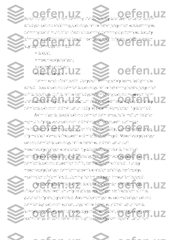 Sanab o’tilgan omillar ham tizimning o’zida, ham foydalanuvchilar uchun taqdim 
etiladigan axborot shaklining, axborotga ishlov berish jarayonlari xarakterining va 
tizimning tashqi muhit bilan o’zaro aloqasining, tizimning algoritmik va dasturiy 
ta’minoting tarkibini belgilab beradi. Texnika darajasi bo’yicha axborot tizimlari 
kuyidagi tizimlarga bo’linadi:
    dastaki;
    mexanizatsiyalashgan;
    avtomatlashtirilgan; 
    avtomatlashgan. 
Tizimni sanab o’tishi tartibi ular yaratilishining tarixiy ketma-ketligini aks 
ettiradi. Dastaki axborot tizimlarida axborotga ishlov berishning barcha jarayonlari
qo’lda bajariladi. Qo’lda ishlov beriladigan tizimlarning axborot massivlari hajmi 
uncha katta bo’lmaydi, ma’lumotlar turli tipdagi eltuvchilarda saqlanadi. Bunday 
tizimlarda axborotni qidirish uchun oddiy selektiv moslamalardan foydalaniladi.
Aslini olganda dastaki axborot tizimlari tizim emas, balki ma’lum belgilar 
majmui bo’yicha zarur axborotni qidirishni engillashtiruvchi qurilmalar 
hisoblanadi. Bu qurilmalar arzon, ular bilan ishlash oddiy, ularni ishlatish uchun 
oliy malakali xizmat ko’rsatuvchi xodimlar talab etilmaydi. Mexanizatsiyalashgan 
axborot tizimlarida axborotga ishlov berish va qidirish uchun turli 
mexanizatsiyalashgan vositalardan foydalaniladi, ular orasida hisoblash 
perforatsiya mashinalari eng keng tarqalgandir. Mexanizatsiyalashgan axborot 
tizimlarida axborot eltuvchilari bo’lib, perfokartalar hisoblanadi. Bunday 
mexanizatsiyalashgan tizimlarning texnik vositalari tarkibiga perforatsiya 
mashinalari to’plami kiradi, ularning har biri muayyan bir vazifani bajaradi.  
Perforator yordamida axborot dastlabki hujjatlardan perfokartalarga 
o’tkaziladi. Saralovchi umumiy belgilarga ega bo’lgan perfokartalarni alohida 
guruhlar bo’yicha joylashtiradi. Avtomatlashtirilgan va avtomatlashgan axborot 
tizimlaridagi axborotni saqlash, unga ishlov berish va qidirish uchun hamda 
kompyuterlarda axborotni to’plash, tayyorlash va uzatish, shuningdek axborotni 
iste’molchiga chiqarib berish bilan bog’liq operatsiyalarni bajarish uchun ham  