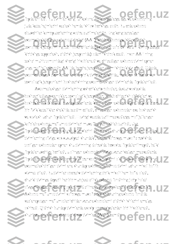 foydalaniladi. Bu tizimlar keng funktsional imkoniyatlarga ega va axborotning 
juda katta hajmlarini saqlash hamda ishlov berishga qodir. Bu erda axborot 
eltuvchilar kompyuterlarning xotira qurilmalaridir. Eng keng tarqalgan 
avtomatlashtirilgan axborot tizimlari (AAT) ishida axborotga ishlov berish 
texnologik jarayonining turli bosqichlarida (axborotni to’plash va uni kompyuterga
kiritishga tayyorlash, qidirish jarayonida) odam ishtirok etadi. Inson AAT ning 
tashqi muhit tomonidagi sherigi hisoblanadi va chiqadigan axborot tizimi aynan 
unga mo’ljallangandir. AATda barcha jarayonlar odam ishtirokisiz o’tadi. Odatda 
avtomatlashgan tizimlardan ancha yirik tizimlar tarkibida, masalan ob’ektlar va 
texnologik jarayonlarni boshqarishning avtomatlashgan tizimlarida foydalaniladi. 
Avtomatlashgan tizimlarning «sheriklari» robotlar, dastur vositasida 
boshqariladigan stanoklar, texnologik jarayonlar, ishlab chiqarish ob’ektlari va 
boshqalar hisoblanadi. Bunday tizimlarda kiritiladigan axborot signallar yoki biror-
bir fizik kattaliklar shaklida taqdim etiladi, chiqadigan axborotdan esa boshqarish 
va sozlash uchun foydalaniladi. Hozirgi vaqtda turli maqsadlarga mo’ljallangan 
ko’plab axborot-ma’lumot tizimlari muvaffaqiyatli ishlab turibdi, ular 
foydalanuvchilarning axborot so’rovlarini qondirish uchun yo’naltirilgan. Bunday 
tizimlarning o’ziga xos xususiyati shundaki, ularda so’rovga muvofiq ravishda 
topilgan axborotdan aynan shu tizimning doirasida bevosita foydalanilmaydi, balki
foydalanuvchiga beriladi, u olingan axborotdan o’ziga zarur istalgan maqsadlarda 
foydalanadi. Aeroflot va temir yo’l transportida joylarni oldindan band qilishning 
avtomatlashtirilgan tizimi ana shunday axborotma’lumot tizimi uchun misol bo’lib 
xizmat qiladi. Bu tizimlar operativ tizimlarning tipik misoli ham bo’la oladi, 
chunki tizimga deyarli har bir murojaat qilish axborot fondining joriy holati 
o’zgarishiga olib keladi (joylar band qilinadi, yangi reyslar qo’shiladi va h.k.). 
Axborot-ma’lumot tizimi so’rovga muvofiq ravishda uning axborot fondida 
saqlanayotgan ma’lumotlar ichidan zarur axborotlarni qidirish ishlarini amalga 
oshiradi. Qidirish bunday tizimlarda asosiy operatsiyalardan biri hisoblanadi, 
shuning uchun ular axborot-qidiruv tizimlari (AQT) hamdir. 