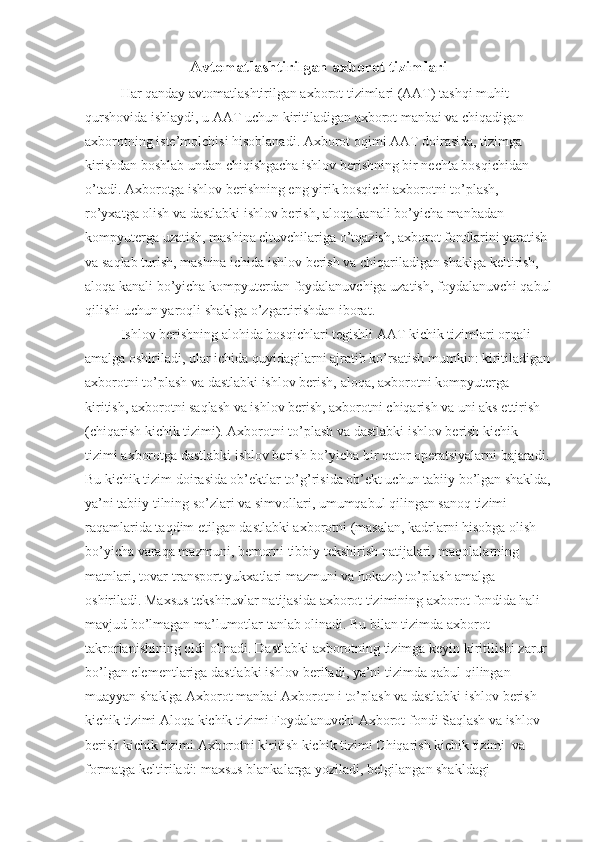 Avtomatlashtirilgan axborot tizimlari
Har qanday avtomatlashtirilgan axborot tizimlari (AAT) tashqi muhit 
qurshovida ishlaydi, u AAT uchun kiritiladigan axborot manbai va chiqadigan 
axborotning iste’molchisi hisoblanadi. Axborot oqimi AAT doirasida, tizimga 
kirishdan boshlab undan chiqishgacha ishlov berishning bir nechta bosqichidan 
o’tadi. Axborotga ishlov berishning eng yirik bosqichi axborotni to’plash,  
ro’yxatga olish va dastlabki ishlov berish, aloqa kanali bo’yicha manbadan 
kompyuterga uzatish, mashina eltuvchilariga o’tqazish, axborot fondlarini yaratish 
va saqlab turish, mashina ichida ishlov berish va chiqariladigan shaklga keltirish, 
aloqa kanali bo’yicha kompyuterdan foydalanuvchiga uzatish, foydalanuvchi qabul
qilishi uchun yaroqli shaklga o’zgartirishdan iborat.
Ishlov berishning alohida bosqichlari tegishli AAT kichik tizimlari orqali 
amalga oshiriladi, ular ichida quyidagilarni ajratib ko’rsatish mumkin: kiritiladigan
axborotni to’plash va dastlabki ishlov berish, aloqa, axborotni kompyuterga 
kiritish, axborotni saqlash va ishlov berish, axborotni chiqarish va uni aks ettirish 
(chiqarish kichik tizimi). Axborotni to’plash va dastlabki ishlov berish kichik 
tizimi axborotga dastlabki ishlov berish bo’yicha bir qator operatsiyalarni bajaradi.
Bu kichik tizim doirasida ob’ektlar to’g’risida ob’ekt uchun tabiiy bo’lgan shaklda,
ya’ni tabiiy tilning so’zlari va simvollari, umumqabul qilingan sanoq tizimi 
raqamlarida taqdim etilgan dastlabki axborotni (masalan, kadrlarni hisobga olish 
bo’yicha varaqa mazmuni, bemorni tibbiy tekshirish natijalari, maqolalarning 
matnlari, tovar-transport yukxatlari mazmuni va hokazo) to’plash amalga 
oshiriladi. Maxsus tekshiruvlar natijasida axborot tizimining axborot fondida hali 
mavjud bo’lmagan ma’lumotlar tanlab olinadi. Bu bilan tizimda axborot 
takrorlanishining oldi olinadi. Dastlabki axborotning tizimga keyin kiritilishi zarur 
bo’lgan elementlariga dastlabki ishlov beriladi, ya’ni tizimda qabul qilingan 
muayyan shaklga Axborot manbai Axborotn i to’plash va dastlabki ishlov berish 
kichik tizimi Aloqa kichik tizimi Foydalanuvchi Axborot fondi Saqlash va ishlov 
berish kichik tizimi Axborotni kiritish kichik tizimi Chiqarish kichik tizimi  va 
formatga keltiriladi: maxsus blankalarga yoziladi, belgilangan shakldagi  