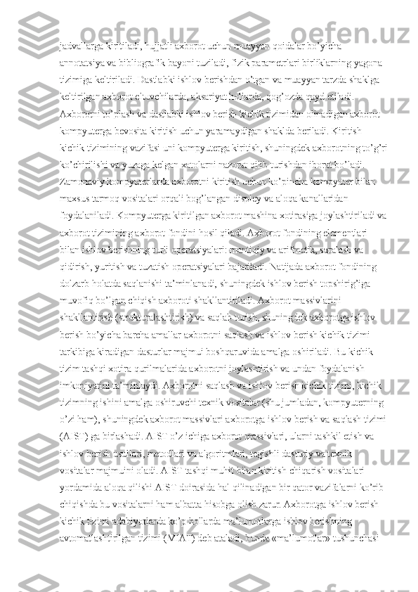 jadvallarga kiritiladi, hujjatli axborot uchun muayyan qoidalar bo’yicha 
annotatsiya va bibliografik bayoni tuziladi, fizik parametrlari birliklarning yagona 
tizimiga keltiriladi. Dastlabki ishlov berishdan o’tgan va muayyan tarzda shaklga 
keltirilgan axborot eltuvchilarda, aksariyat hollarda, qog’ozda qayd etiladi. 
Axborotni to’plash va dastlabki ishlov berish kichik tizimidan olinadigan axborot 
kompyuterga bevosita kiritish uchun yaramaydigan shaklda beriladi. Kiritish 
kichik tizimining vazifasi uni kompyuterga kiritish, shuningdek axborotning to’g’ri
ko’chirilishi va yuzaga kelgan xatolarni nazorat qilib turishdan iborat bo’ladi. 
Zamonaviy kompyuterlarda axborotni kiritish uchun ko’pincha kompyuter bilan 
maxsus tarmoq vositalari orqali bog’langan displey va aloqa kanallaridan 
foydalaniladi. Kompyuterga kiritilgan axborot mashina xotirasiga joylashtiriladi va
axborot tizimining axborot fondini hosil qiladi. Axborot fondining elementlari 
bilan ishlov berishning turli operatsiyalari: mantiqiy va arifmetik, saralash va 
qidirish, yuritish va tuzatish operatsiyalari bajariladi. Natijada axborot fondining 
dolzarb holatda saqlanishi ta’minlanadi, shuningdek ishlov berish topshirig’iga 
muvofiq bo’lgan chiqish axboroti shakllantiriladi. Axborot massivlarini 
shakllantirish (strukturalashtirish) va saqlab turish, shuningdek axborotga ishlov 
berish bo’yicha barcha amallar axborotni saqlash va ishlov berish kichik tizimi 
tarkibiga kiradigan dasturlar majmui boshqaruvida amalga oshiriladi. Bu kichik 
tizim tashqi xotira qurilmalarida axborotni joylashtirish va undan foydalanish 
imkoniyatini ta’minlaydi. Axborotni saqlash va ishlov berish kichik tizimi, kichik 
tizimning ishini amalga oshiruvchi texnik vositalar (shu jumladan, kompyuterning 
o’zi ham), shuningdek axborot massivlari axborotga ishlov berish va saqlash tizimi
(AIST) ga birlashadi. AIST o’z ichiga axborot massivlari, ularni tashkil etish va 
ishlov berish usullari, metodlari va algoritmlari, tegishli dasturiy va texnik 
vositalar majmuini oladi. AIST tashqi muhit bilan kiritish-chiqarish vositalari 
yordamida aloqa qilishi AIST doirasida hal qilinadigan bir qator vazifalarni ko’rib 
chiqishda bu vositalarni ham albatta hisobga olish zarur. Axborotga ishlov berish 
kichik tizimi adabiyotlarda ko’p hollarda ma’lumotlarga ishlov berishning 
avtomatlashtirilgan tizimi (MIAT) deb ataladi, bunda «ma’lumotlar» tushunchasi  