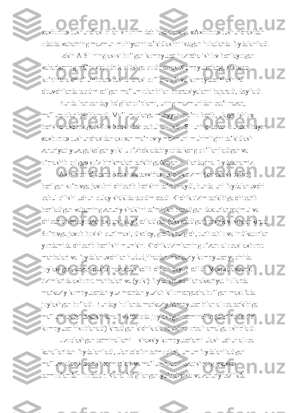 «axborot» tushunchasi bilan sinonim deb hisoblanadi. «Axborot» tushunchasidan 
odatda xabarning mazmun-mohiyatini ta’kidlashni istagan holatlarda foydalaniladi.
Lekin AIST ning asosi bo’lgan kompyuter hozircha ishlov berilayotgan 
xabarlarning ma’nosini idrok qilishga qodir emas. Kompyuterlarga nisbatan 
ko’pincha «ma’lumotlar» tushunchasi qo’llaniladi va kompyuter mashina 
eltuvchilarda taqdim etilgan ma’lumotlar bilan operatsiyalarni bajaradi, deyiladi. 
Bunda har qanday belgilar to’plami, uning mazmunidan qat’i nazar, 
ma’lumotlar hisoblanadi. Ma’lumotlarga muayyan ma’no berib, ularga ishlov 
berishni axborotga ishlov berish deb qabul qilinadi. SHuning uchun bundan buyon 
«axborot» tushunchasidan asosan ma’noviy mazmuni muhimligini ta’kidlash 
zaruriyati yuzaga kelgan yoki u o’zbek adabiyotida keng qo’llaniladigan va 
o’rnashib qolgan so’z birikmalari tarkibiga kirgan hollardagina foydalanamiz. 
Axborotni chiqarib berish va tasvirlash kichik tizimi (chiqarish tizimi) 
berilgan so’rovga javobni chiqarib berishni ta’minlaydi, bunda uni foydalanuvchi 
qabul qilishi uchun qulay shaklda taqdim etadi. Kichik tizim tarkibiga chiqarib 
beriladigan xabarning zaruriy shaklini ta’minlab beradigan dasturlar majmui va 
chiqarib berilayotgan axborot qayd etiladigan (aks etadigan) texnik vositalar kiradi.
So’rovga javob bosish qurilmasi, displey, grafik tuzgich, turli tablo va indikatorlar 
yordamida chiqarib berilishi mumkin. Kichik tizimlarning o’zaro aloqasi axborot 
manbalari va foydalanuvchilar hudud jihatdan markaziy kompyuter yaqinida 
joylashgan, degan nuqtai nazardan kelib chiqib bayon etildi. Mavjud axborot 
tizimlarida axborot manbalari va (yoki) foydalanuvchilar aksariyat hollarda 
markaziy kompyuterdan yuz metrdan yuzlab kilometrgacha bo’lgan masofada 
joylashgan bo’ladi. Bunday hollarda markaziy kompyuter bilan aloqa tarkibiga 
ma’lumotlarni uzatish kanali va uzoqda joylashgan terminallar (ular hozir o’zi 
kompyuter hisoblanadi) kiradigan kichik aloqa tizimi orqali amalga oshiriladi. 
Uzoqlashgan terminallarni – shaxsiy kompyuterlarni ulash uchun aloqa 
kanallaridan foydalaniladi, ular telefon tarmoqlari, umumfoydalaniladigan 
ma’lumotlarni uzatish tarmoqlari va ma’lumotlarni uzatishning maxsus 
tarmoqlaridan iboratdir. Kanal belgilangan yo’nalishda va zaruriy tezlikda  