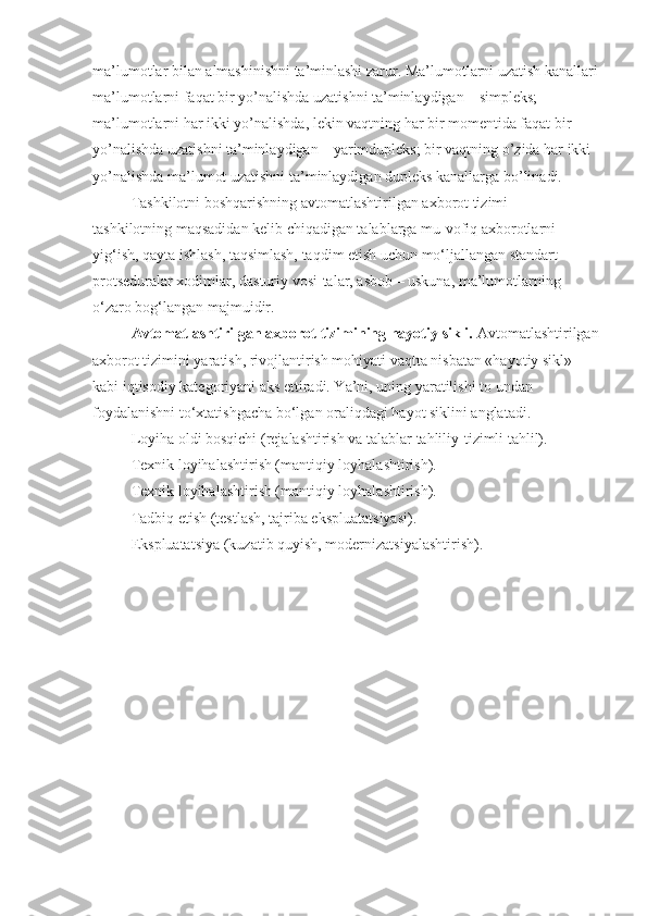 ma’lumotlar bilan almashinishni ta’minlashi zarur. Ma’lumotlarni uzatish kanallari
ma’lumotlarni faqat bir yo’nalishda uzatishni ta’minlaydigan – simpleks; 
ma’lumotlarni har ikki yo’nalishda, lekin vaqtning har bir momentida faqat bir 
yo’nalishda uzatishni ta’minlaydigan – yarimdupleks; bir vaqtning o’zida har ikki 
yo’nalishda ma’lumot uzatishni ta’minlaydigan dupleks kanallarga bo’linadi. 
Tashkilotni boshqarishning avtomatlashtirilgan axborot tizimi – 
tashkilotning maqsadidan kelib chiqadigan talablarga mu-vofiq axborotlarni 
yig‘ish, qayta ishlash, taqsimlash, taqdim etish uchun mo‘ljallangan standart 
protseduralar xodimlar, dasturiy vosi-talar, asbob – uskuna, ma’lumotlarning 
o‘zaro bog‘langan majmuidir.
Avtomatlashtirilgan axborot tizimining hayotiy sikli.  Avtomatlashtirilgan
axborot tizimini yaratish, rivojlantirish mohiyati vaqtta nisbatan «hayotiy sikl» 
kabi iqtisodiy kategoriyani aks ettiradi. Ya’ni, uning yaratilishi to undan 
foydalanishni to‘xtatishgacha bo‘lgan oraliqdagi hayot siklini anglatadi. 
Loyiha oldi bosqichi (rejalashtirish va talablar tahliliy-tizimli tahlil). 
Texnik loyihalashtirish (mantiqiy loyhalashtirish). 
Texnik loyihalashtirish (mantiqiy loyhalashtirish). 
Tadbiq etish (testlash, tajriba ekspluatatsiyasi).
Ekspluatatsiya (kuzatib quyish, modernizatsiyalashtirish).  