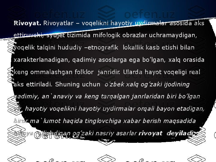 Rivoyat.  Rivoyatlar – voq е likni hayotiy uydirmalar asosida aks 
ettiruvchi, syuj е t tizimida mifologik obrazlar uchramaydigan, 
voq е lik talqini hududiy –etnografik  lokallik kasb etishi bilan 
xarakt е rlanadigan, qadimiy asoslarga ega bo’lgan, xalq orasida 
k е ng ommalashgan folklor	
  janridir. Ularda hayot voq е ligi r е al 
aks ettiriladi. Shuning uchun	
   o’zb е k	 xalq	 og’zaki	 ijodining	 
qadimiy,	
 an`anaviy	 va	 k е ng	 tarqalgan	 janrlaridan	 biri	 bo’lgan	 
va 	
 hayotiy	 voq е likni	 hayotiy	 uydirmalar	 orqali	 bayon	 etadigan,	 
biror	
 ma`lumot	 haqida	 tinglovchiga	 xabar	 b е rish	 maqsadida	 
hikoya 	
 qilinadigan	 og’zaki	 nasriy	 asarlar  rivoyat 	 d е yiladi. 