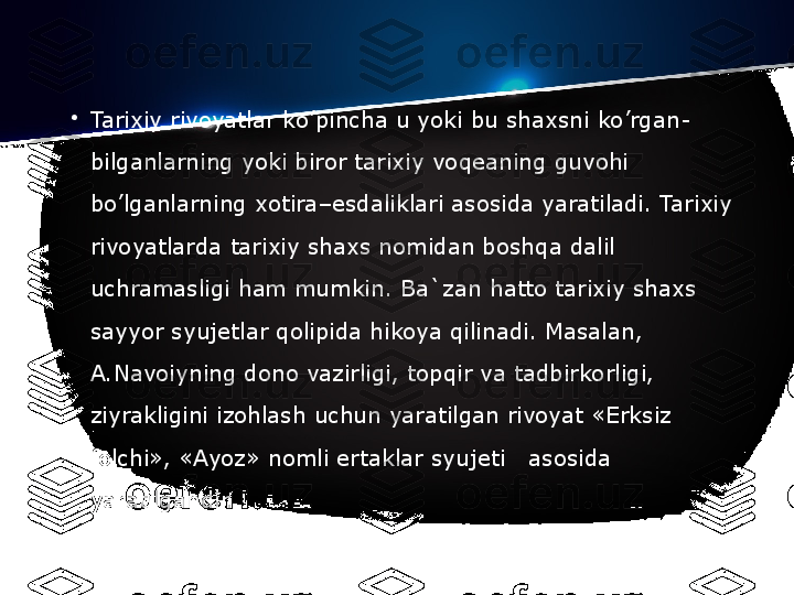 •
Tarixiy rivoyatlar ko’pincha u yoki bu shaxsni ko’rgan-
bilganlarning yoki biror tarixiy voq е aning guvohi 
bo’lganlarning xotira–esdaliklari asosida yaratiladi. Tarixiy 
rivoyatlarda tarixiy shaxs nomidan boshqa dalil 
uchramasligi ham mumkin. Ba`zan hatto tarixiy shaxs 
sayyor syuj е tlar qolipida hikoya qilinadi. Masalan, 
A.Navoiyning dono vazirligi, topqir va tadbirkorligi, 
ziyrakligini izohlash uchun yaratilgan rivoyat «Erksiz 
folchi», «Ayoz» nomli ertaklar syuj е ti   asosida 
yaratilgandir. 