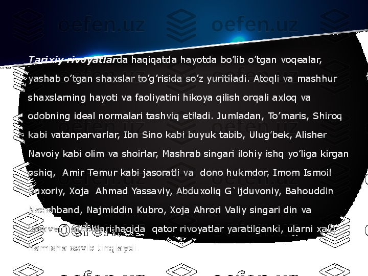 Tarixiy rivoyatlar da haqiqatda hayotda bo’lib o’tgan voq е alar, 
yashab o’tgan shaxslar to’g’risida so’z yuritiladi. Atoqli va mashhur 
shaxslarning hayoti va faoliyatini hikoya qilish orqali axloq va 
odobning id е al normalari tashviq etiladi. Jumladan, To’maris, Shiroq 
kabi vatanparvarlar, Ibn Sino kabi buyuk tabib, Ulug’b е k, Alish е r 
Navoiy kabi olim va shoirlar, Mashrab singari ilohiy ishq yo’liga kirgan 
oshiq,	
  Amir T е mur kabi jasoratli va	  dono hukmdor, Imom Ismoil 
Buxoriy, Xoja	
  Ahmad Yassaviy, Abduxoliq G`ijduvoniy, Bahouddin 
Naqshband, Najmiddin Kubro, Xoja Ahrori Valiy singari din va 
tasavvuf arboblari haqida	
  qator rivoyatlar yaratilganki, ularni xalq 
hamisha s е vib tinglaydi. 