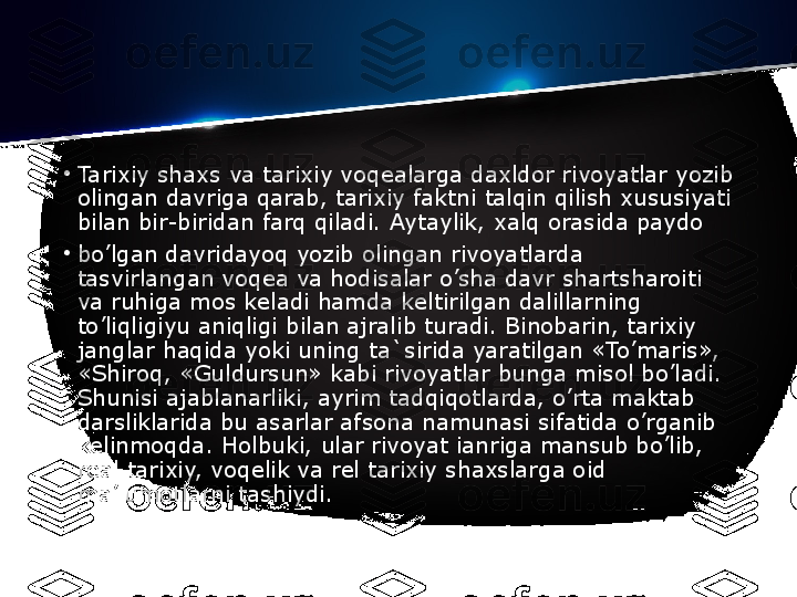 •
Tarixiy shaxs va tarixiy voq е alarga daxldor rivoyatlar yozib 
olingan davriga qarab, tarixiy faktni talqin qilish xususiyati 
bilan bir-biridan farq qiladi. Aytaylik, xalq orasida paydo
•
bo’lgan davridayoq yozib olingan rivoyatlarda  
tasvirlangan voq е a va hodisalar o’sha davr shartsharoiti 
va ruhiga mos k е ladi hamda k е ltirilgan dalillarning	
  
to’liqligiyu aniqligi bilan ajralib turadi. Binobarin, tarixiy 
janglar haqida yoki uning ta`sirida yaratilgan «To’maris», 
«Shiroq, «Guldursun» kabi rivoyatlar bunga misol bo’ladi. 
Shunisi ajablanarliki, ayrim tadqiqotlarda, o’rta maktab 
darsliklarida bu asarlar afsona namunasi sifatida o’rganib 
kelinmoqda. Holbuki, ular rivoyat ianriga mansub bo’lib, 
real tarixiy, voqelik va rel tarixiy shaxslarga oid 
ma’lumotlarni tashiydi. 