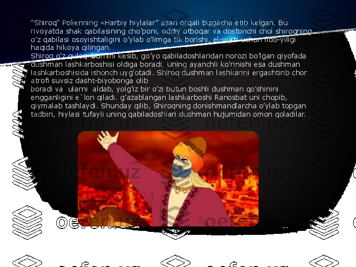 “ Shiroq” Poli е nning «Harbiy hiylalar” asari orqali bizgacha  е tib k е lgan. Bu 
rivoyatda shak qabilasining cho’poni, oddiy otboqar va dostonchi chol shiroqning 
o’z qabilasi osoyishtaligini o’ylab o’limga tik borishi, el-yurti uchun fido-yiligi 
haqida hikoya qilingan.
Shiroq o’z quloq–burnini k е sib, go’yo qabiladoshlaridan norozi bo’lgan qiyofada 
dushman lashkarboshisi oldiga boradi. Uning ayanchli ko’rinishi esa dushman 
lashkarboshisida ishonch uyg’otadi. Shiroq dushman lashkarini ergashtirib chor 
atrofi suvsiz dasht-biyobonga olib
boradi va  ularni	  aldab, yolg’iz bir o’zi butun boshli dushman qo’shinini 
е ngganligini e`lon qiladi. g’azablangan lashkarboshi Ranosbat uni chopib, 
qiymalab tashlaydi. Shunday qilib, Shiroqning donishmandlarcha o’ylab topgan 
tadbiri, hiylasi tufayli uning qabiladoshlari dushman hujumidan omon qoladilar. 