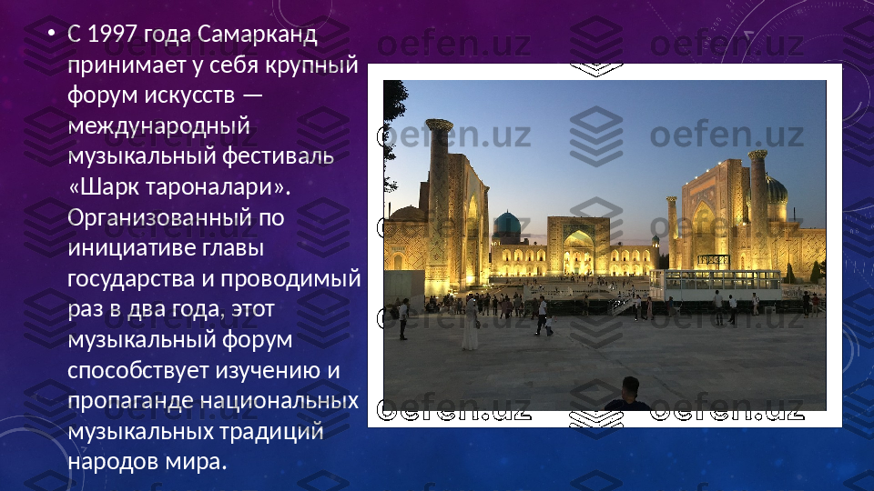 •
С 1997 года Самарканд 
принимает у себя крупный 
форум искусств — 
международный 
музыкальный фестиваль 
«Шарк тароналари». 
Организованный по 
инициативе главы 
государства и проводимый 
раз в два года, этот 
музыкальный форум 
способствует изучению и 
пропаганде национальных 
музыкальных традиций 
народов мира. 