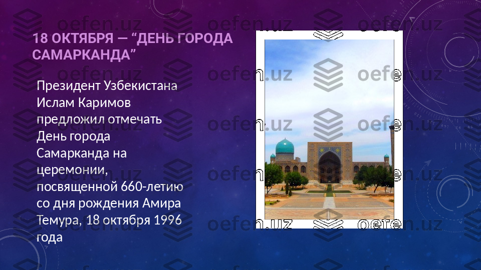 18 ОКТЯБРЯ —  “ ДЕНЬ ГОРОДА 
САМАРКАНДА ”
Президент Узбекистана 
Ислам Каримов 
предложил отмечать 
День города 
Самарканда на 
церемонии, 
посвященной 660-летию 
со дня рождения Амира 
Темура, 18 октября 1996 
года 