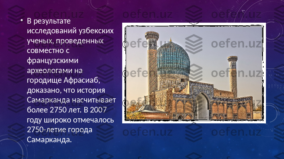 •
В результате 
исследований узбекских 
ученых, проведенных 
совместно с 
французскими 
археологами на 
городище Афрасиаб, 
доказано, что история 
Самарканда насчитывает 
более 2750 лет. В 2007 
году широко отмечалось 
2750-летие города 
Самарканда. 