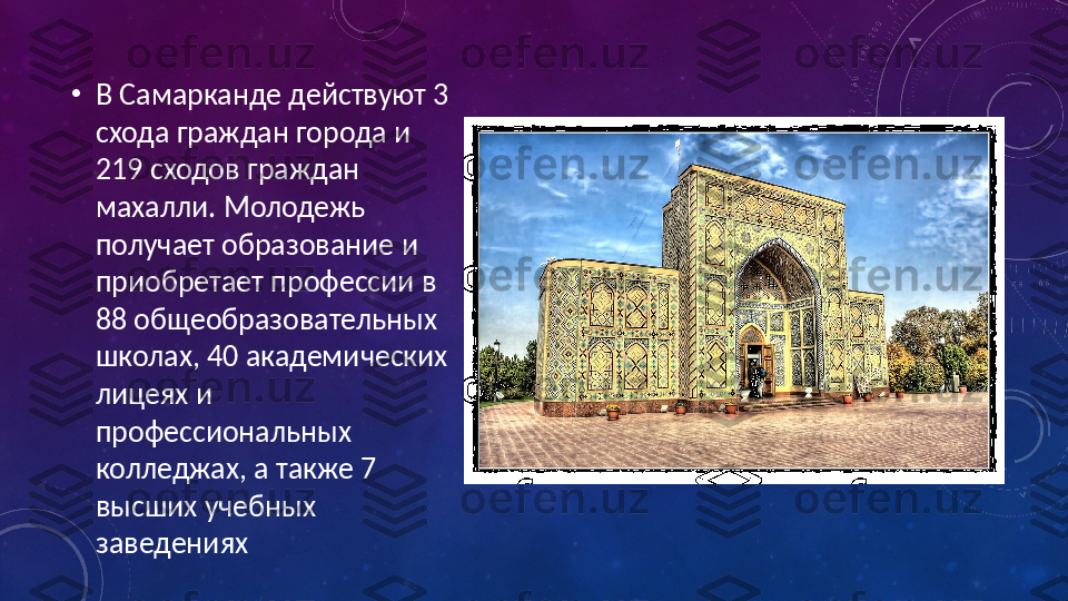 •
В Самарканде действуют 3 
схода граждан города и 
219 сходов граждан 
махалли. Молодежь 
получает образование и 
приобретает профессии в 
88 общеобразовательных 
школах, 40 академических 
лицеях и 
профессиональных 
колледжах, а также 7 
высших учебных 
заведениях 