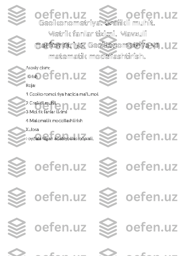 Geoikonometriya. Grafikli muhit.
Metrik fanlar tizimi. Mavzuli
marfometriya. Geoikonometriya va
matematik modellashtirish.
Asosiy qism:
 Kirish 
Reja:
1 Geoikonometriya haqida ma’lumot
2 Grafikli muhit 
3 Metrik fanlar tizimi
4 Matematik modellashtirish
Xulosa
Foydalanilgan adabiyotlar ro’yxati. 