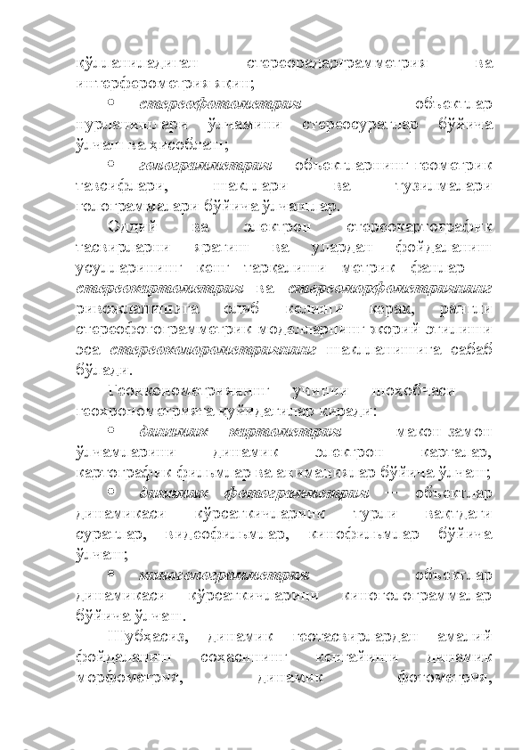 қўлланиладиган   стереорадарграмметрия   ва
интерферометрия яқин;
 стереофотометрия   ─   объектлар
нурланишлари   ўлчамини   стереосуратлар   бўйича
ўлчаш ва ҳисоблаш;
 голограмметрия   ─ объектларнинг геометрик
тавсифлари,   шакллари   ва   тузилмалари
голограммалари бўйича ўлчашлар. 
Оддий   ва   электрон   стереокартографик
тасвирларни   яратиш   ва   улардан   фойдаланиш
усулларининг   кенг   тарқалиши   метрик   фанлар   ─
стереокартометрия   ва   стереоморфометриянинг
ривожланишига   олиб   келиши   керак,   рангли
стереофотограмметрик моделларнинг жорий этилиши
эса   стереоколорометриянинг   шаклланишига   сабаб
бўлади. 
Геоиконометриянинг   учинчи   шоҳобчаси   ─
геохронометрияга қуйидагилар киради:
 динамик   картометрия   ─   макон-замон
ўлчамларини   динамик   электрон   карталар,
картографик фильмлар ва анимациялар бўйича ўлчаш;
 динамик   фотограмметрия   ─   объектлар
динамикаси   кўрсаткичларини   турли   вақтдаги
суратлар,   видеофильмлар,   кинофильмлар   бўйича
ўлчаш;
 киноголограмметрия   ─   объектлар
динамикаси   кўрсаткичларини   киноголограммалар
бўйича ўлчаш.
Шубҳасиз,   динамик   геотасвирлардан   амалий
фойдаланиш   соҳасининг   кенгайиши   динамик
морфометрия,   динамик   фотометрия, 