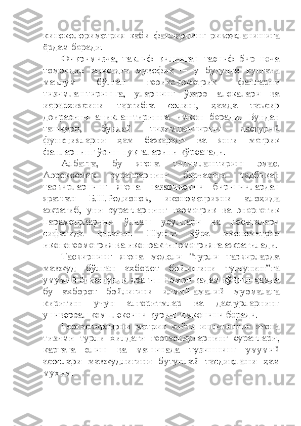 киноколориметрия   каби   фанларнинг   ривожланишига
ёрдам беради.
Фикримизча,   таклиф   қилинган   тасниф   бир   неча
томондан   мақсадга   мувофиқ   ─   у   бугунги   кунгача
маълум   бўлган   геоиконометрик   фанларни
тизимлаштиришга,   уларнинг   ўзаро   алоқалари   ва
иерархиясини   тартибга   солиш,   ҳамда   таъсир
доирасини   аниқлаштиришга   имкон   беради.   Бундан
ташқари,   бундай   тизимлаштириш   дастурий
функцияларни   ҳам   бажаради   ва   янги   метрик
фанларнинг ўсиш нуқталарини кўрсатади.
Албатта,   бу   ягона   тизимлаштириш   эмас.
Аэрокосмик   суратларнинг   барчасига   тадбиқан
тасвирларнинг   ягона   назариясини   биринчилардан
яратган   Б.Н.Родионов,   иконометрияни   алоҳида
ажратиб,   уни   суратларнинг   геометрик   ва   энергетик
параметрларини   ўлчаш   усуллари   ва   воситалари
сифатида   қараган.   Шунга   кўра   иконометрия
иконогеометрия ва иконоактинометрияга ажратилади.
Тасвирнинг   ягона   модели   “турли   тасвирларда
мавжуд   бўлган   ахборот   бойлигини   тушуниш”га
умумий ёндашувни яратиш томон қадам қўйиш ҳамда
бу   ахборот   бойлигини   илмий-амалий   муомалага
киритиш   учун   алгоритмлар   ва   дастурларнинг
универсал комплексини қуриш имконини беради. 
Геотасвирларни   метрик   қайта   ишлашнинг   ягона
тизими   турли   хилдаги   геотасвирларнинг   суратлари,
картага   олиш   ва   машинада   тузишнинг   умумий
асослари   мавжудлигини   бутунлай   тасдиқлаши   ҳам
муҳим.  