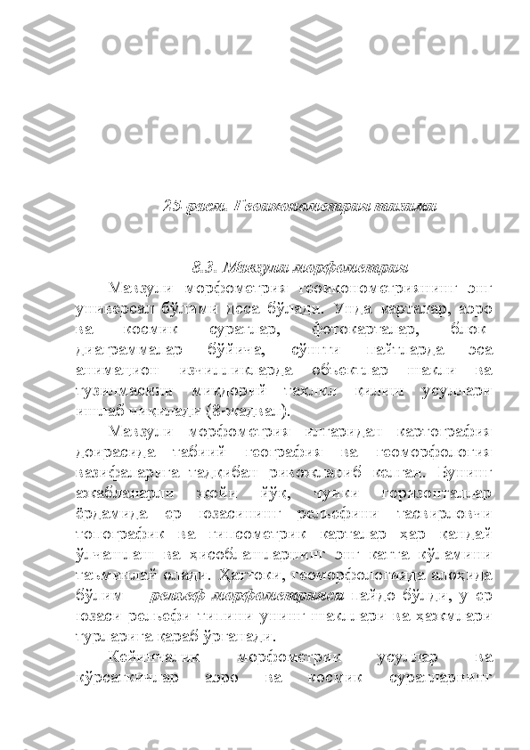 25-расм. Геоиконометрия тизими  
8.3.  Мавзули морфометрия
Мавзули   морфометрия   геоиконометриянинг   энг
универсал   бўлими   деса   бўлади.   Унда   карталар,   аэро
ва   космик   суратлар,   фотокарталар,   блок-
диаграммалар   бўйича,   сўнгги   пайтларда   эса
анимацион   изчилликларда   объектлар   шакли   ва
тузилмасини   миқдорий   таҳлил   қилиш   усуллари
ишлаб чиқилади (8-жадвал). 
Мавзули   морфометрия   илгаридан   картография
доирасида   табиий   география   ва   геоморфология
вазифаларига   тадқибан   ривожланиб   келган.   Бунинг
ажабланарли   жойи   йўқ,   чунки   горизонталлар
ёрдамида   ер   юзасининг   рельефини   тасвирловчи
топографик   ва   гипсометрик   карталар   ҳар   қандай
ўлчашлаш   ва   ҳисоблашларнинг   энг   катта   кўламини
таъминлай олади. Ҳаттоки, геоморфологияда алоҳида
бўлим   ─   рельеф   морфометрияси   пайдо   бўлди,   у   ер
юзаси   рельефи   типини   унинг   шакллари   ва   ҳажмлари
турларига қараб ўрганади.
Кейинчалик   морфометрик   усуллар   ва
кўрсаткичлар   аэро   ва   космик   суратларнинг 