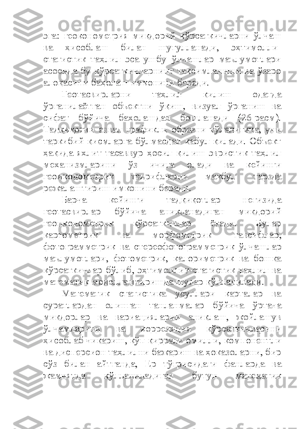 эга:   геоконометрия   миқдорий   кўрсаткичларни   ўлчаш
ва   ҳисоблаш   билан   шуғулланади,   эҳтимолли-
статистик   таҳлил   эса   ушбу   ўлчашлар   маълумотлари
асосида бу кўрсаткичларнинг тақсимланиши ва ўзаро
алоқасини баҳолаш имконини беради.
Геотасвирларни   таҳлил   қилиш   одатда
ўрганилаётган   объектни   ўқиш,   визуал   ўрганиш   ва
сифат   бўйича   баҳолашдан   бошланади   (26-расм).
Тадқиқотчи   аввал   графикли   образни   тўлалигича,   уни
таркибий қисмларга бўлмасдан қабул қилади. Объект
ҳақида   яхлит   тасаввур   ҳосил   қилиш   эвристик   таҳлил
механизмларини   ўз   ичига   олади   ва   кейинги
геоиконометрик   таърифларни   мақбул   тарзда
режалаштириш имконини беради.
Барча   кейинги   тадқиқотлар   негизида
геотасвирлар   бўйича   аниқланадиган   миқдорий
геоиконометрик   кўрсаткичлар   ётади.   Булар
картометрик   ва   морфометрик   тавсифлар,
фотограмметрик   ва   стереофотограмметрик   ўлчашлар
маълумотлари,   фотометрик,   калориметрик   ва   бошқа
кўрсаткичлар бўлиб, эҳтимоллик-статистик таҳлил ва
математик моделлаштиришда шулар қўлланилади.
Математик   статистика   усуллари   карталар   ва
суратлардан   олинган   танланмалар   бўйича   ўртача
миқдорлар   ва   вариацияларни   аниқлаш,   жойлашув
ўлчамларини   ва   корреляция   кўрсаткичларини
ҳисоблаб чиқариш, кўп қиррали омилли, компонентли
ва дисперсион таҳлилни бажариш ва ҳоказоларни, бир
сўз   билан   айтганда,   Ер   тўғрисидаги   фанларда   ва
жамиятда   қўлланиладиган   бутун   математик 