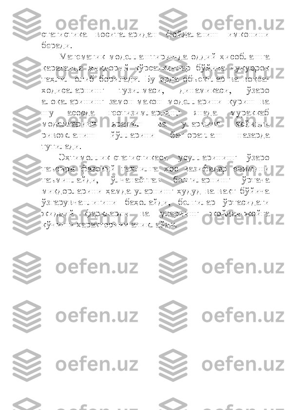 статистика   воситаларидан   фойдаланиш   имконини
беради.
Математик   моделлаштиришда   оддий   ҳисоблашга
қараганда   миқдорий   кўрсаткичлар   бўйича   чуқурроқ
таҳлил   олиб   борилади.   Бу   ерда   объектлар   ва   воқеа-
ходисаларнинг   тузилмаси,   динамикаси,   ўзаро
алоқаларининг   замон-макон   моделларини   қуриш   ва
шу   асосда   геотизимларнинг   янада   мураккаб
моделларини   яратиш   ва   уларнинг   кейинги
ривожланиш   йўлларини   башоратлаш   назарда
тутилади. 
Эҳтимоллик-статистикаси   усулларининг   ўзаро
таъсири   фазовий   таҳлилга   хос   вазифалар   ечимини
таъминлайди,   ўлчанаётган   белгиларнинг   ўртача
миқдорларини   ҳамда   уларнинг   ҳудуд   ва   вақт   бўйича
ўзгарувчанлигини   баҳолайди,   белгилар   ўртасидаги
жиддий   фарқларни   ва   уларнинг   жойдан-жойга
кўчиши характерини аниқлайди. 