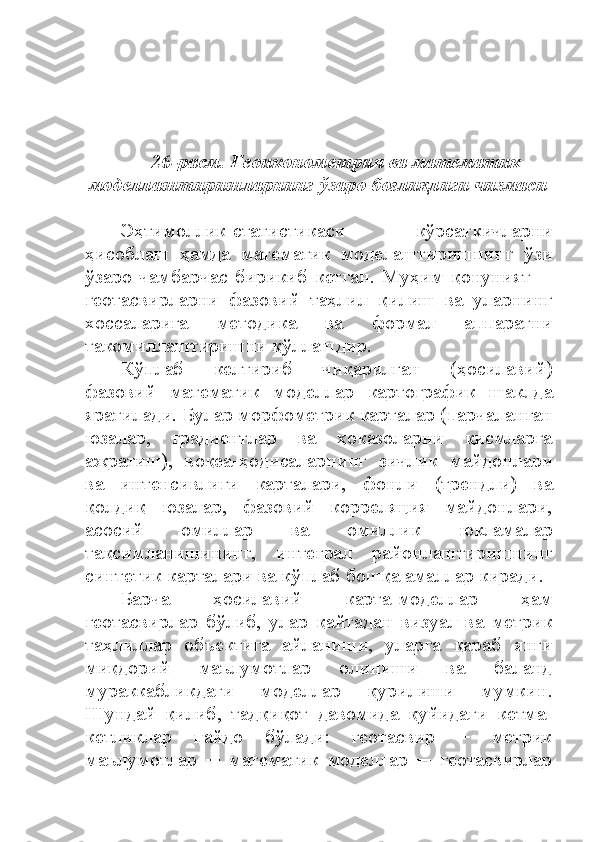 26 -расм. Геоиконометрия ва математик
моделлаштириш ларнинг  ўзаро  боғлиқлиги чизмаси
Эҳтимоллик-статистикаси   кўрсаткичларни
ҳисоблаш   ҳамда   математик   моделаштиришнинг   ўзи
ўзаро   чамбарчас   бирикиб   кетган.   Муҳим   қонуният   ─
геотасвирларни   фазовий   таҳлил   қилиш   ва   уларнинг
хоссаларига   методика   ва   формал   аппаратни
такомиллаштиришни қўллашдир. 
Кўплаб   келтириб   чиқарилган   (ҳосилавий)
фазовий   математик   моделлар   картографик   шаклда
яратилади. Булар морфометрик карталар (парчаланган
юзалар,   градиентлар   ва   ҳоказоларни   қисмларга
ажратиш),   воқеа-ҳодисаларнинг   зичлик   майдонлари
ва   интенсивлиги   карталари,   фонли   (трендли)   ва
қолдиқ   юзалар,   фазовий   корреляция   майдонлари,
асосий   омиллар   ва   омиллик   юкламалар
тақсимланишининг,   интеграл   районлаштиришнинг
синтетик карталари ва кўплаб бошқа амаллар киради.
Барча   ҳосилавий   карта-моделлар   ҳам
геотасвирлар   бўлиб,   улар   қайтадан   визуал   ва   метрик
таҳлиллар   объектига   айланиши,   уларга   қараб   янги
миқдорий   маълумотлар   олиниши   ва   баланд
мураккабликдаги   моделлар   қурилиши   мумкин.
Шундай   қилиб,   тадқиқот   давомида   қуйидаги   кетма-
кетликлар   пайдо   бўлади:   геотасвир   ─   метрик
маълумотлар   ─   математик   моделлар   ─   геотасвирлар 