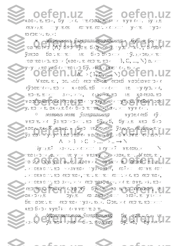 ҳосилалари,   бу   цикл   такрорланиши   мумкин.   Бунда
камида   шунақа   кетма-кетликнинг   учта   тури
ажратилади:
 параллель   ўзгариштиришлар   ─   бунда   битта
геотасвир   (А)   бир   йўла   бир   неча   турли   хил,   бироқ
ўзаро   боғланган   ва   бир-бирини   тўлдирадиган
геотасвирларни (ҳосила карталари ─ В, С, ..., N) олиш
учун дастлабки тасвир бўлиб хизмат қилади.
А → (В, С, ...., N)
Масалан,   рельеф   картасига   қараб   морфометрик
кўрсаткичларни   ҳисоблаб   чиқиш   ва   чуқурлик,
парчаланиш   зичлиги,   қияликлар   ва   ҳоказолар
морфометрик   карталари   туркумини   тузиш,   кейин   эса
уларни алоҳида ёки бирга таҳлил қилиш мумкин.
 кетма-кет   ўзгаришлар   ─   мураккаб   кўп
марталик   ўзгартиришлар   бўлиб,   бунда   ҳар   бир
ҳосилавий   модель   бир   вақтнинг   ўзида   навбатдаги
ўзгариш учун дастлабки модель бўлиб хизмат қилади.
А → В → С → .... → ..  →  N
Бундай   изчилликнинг   якуний   мақсади   ─   N
тасвирни   олиш   ва   уни   мазмунли   изоҳлаш.   Масалан,
тоғли   ҳудудининг   космик   суратига   қараб   аввал
линеаментлар   чизмаси   тузилади,   кейин   кетма-кет
линеаментлар картаси, танланган кенгликлар картаси,
линеаментлар   зичлиги   картаси,   зичлик   аномалиялари
картаси,   ёриқликлар   кўп   бўлган   зоналар   картаси,   ва
охирида   ─   руда   конларининг   жойлашувини
башоратлаш   картаси   тузилади.   Оралиқ   карталарнинг
ҳар бири муайян қимматга эга. 
 дарахтсимон   ўзгаришлар   ─  бу  параллель  ва
изчил   ўзгаришлар   бирлашмаси   бўлиб,   бунинг 