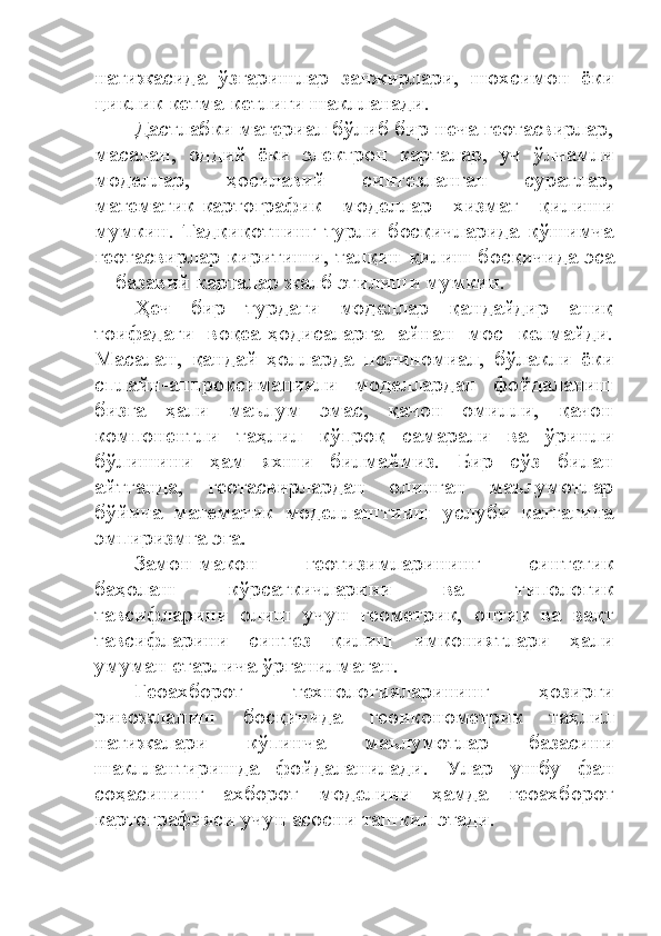 натижасида   ўзгаришлар   занжирлари,   шохсимон   ёки
циклик кетма-кетлиги шаклланади. 
Дастлабки материал бўлиб бир неча геотасвирлар,
масалан,   оддий   ёки   электрон   карталар,   уч   ўлчамли
моделлар,   ҳосилавий   синтезланган   суратлар,
математик-картографик   моделлар   хизмат   қилиши
мумкин.   Тадқиқотнинг   турли   босқичларида   қўшимча
геотасвирлар киритиши, талқин қилиш босқичида эса
─ базавий карталар жалб этилиши мумкин. 
Ҳеч   бир   турдаги   моделлар   қандайдир   аниқ
тоифадаги   воқеа-ҳодисаларга   айнан   мос   келмайди.
Масалан,   қандай   ҳолларда   полиномиал,   бўлакли   ёки
сплайн-аппроксимацияли   моделлардан   фойдаланиш
бизга   ҳали   маълум   эмас,   қачон   омилли,   қачон
компонентли   таҳлил   кўпроқ   самарали   ва   ўринли
бўлишини   ҳам   яхши   билмаймиз.   Бир   сўз   билан
айтганда,   геотасвирлардан   олинган   маълумотлар
бўйича   математик   моделлаштииш   услуби   каттагина
эмпиризмга эга.
Замон-макон   геотизимларининг   синтетик
баҳолаш   кўрсаткичларини   ва   типологик
тавсифларини   олиш   учун   геометрик,   оптик   ва   вақт
тавсифларини   синтез   қилиш   имкониятлари   ҳали
умуман етарлича ўрганилмаган.
Геоахборот   технологияларининг   ҳозирги
ривожланиш   босқичида   геоиконометрик   таҳлил
натижалари   кўпинча   маълумотлар   базасини
шакллантиришда   фойдаланилади.   Улар   ушбу   фан
соҳасининг   ахборот   моделини   ҳамда   геоахборот
картографияси учун асосни ташкил этади. 