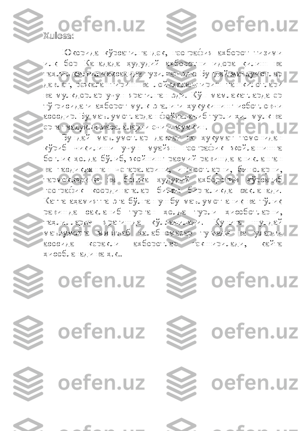 Xulosa:
Юқорида   кўрсатилгандек,   география   ахборот   тизими
илқ   бор   Канадада   ҳудудий   ахборотни   идора   қилиш   ва
таҳлил қилиш мақсадида тузилган эди. Бундай маълумотлар
давлат,   режалаштириш   ва   лойиҳалаштириш   ташкилотлари
ва   мулкдорлар   учун   яратилган   эди.   Кўп   мамлакатларда   ер
тўғрисидаги   ахборот   мулк   эгалиги   ҳуқуқининг   исботловчи
асосдир. Бу маълумотлардан фойдаланиб турли хил мулк ва
ерга таалуқли масалаларни ечиш мумкин. 
Бундай   маълумотлар   давлат   ва   ҳуқумат   томонидан
кўриб   чиқилиши   учун   муайян   географик   жойлашишга
боғлиқ   ҳолда   бўлиб,   жойнинг   расмий   равишда   аниқланган
ва   тасдиқланган   чегараларини,   иншоотларни,   биноларни,
тармоқларини   ва   бошка   ҳудудий   ахборотни   кўрсатиб
географик   координаталар   билан   биргаликда   сақланади.
Катта   аҳамиятга   эга   бўлган   ушбу   маълумот   аниқ   ва   тўлиқ
равишда   сақланиб   турган   ҳолда   турли   ҳисоботларни,
таҳлилларни   яратишда   қўлланилади.   Кунига   шундай
маълумотга   минглаб   талабномалар   тушади   ва   уларни
асосида   керакли   ахборотлар   текширилади,   қайта
ҳисобланади ва ҳ.қ.. 