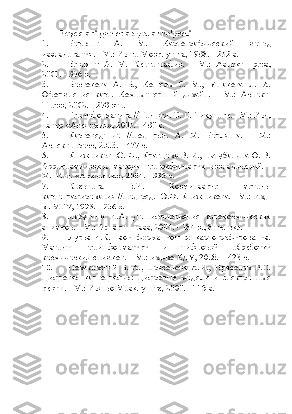 Foydalanilgan adabiyotlar ro’yxati:
1. Берлянт   А.   М.   Картографический   мето д
исследования. - М.: Из-во Моск. ун-та, 1988. - 252 с. 
2. Берлянт   А.   М.   Картография.   -   М.:   Аспект-Пресс,
2001. - 336 с.
3. Востокова   А.   В.,   Кошель   С.   М.,   Ушакова   Л.   А.
Оформление   карт.   Компьютерный   дизайн.   -   М.:   Аспект-
Пресс, 2002. - 278 стр.
4. Геоинформатика //Под ред. В. С. Тикунова. - М.: Изд,
центр «Академия», 2005. - 480 с.
5. Картоведение   //Под   ред.   А.   М.   Берлянта.   -   М.:
Аспект-Пресс, 2003. - 477 с.
6. Книжников Ю. Ф., Кравцова В. И., Тутубалина О. В.
Аэрокосмические   методы   географических   исследований.   -
М.: Изд. «Академия», 2004. - 336 с.
7. Кравцова   В.И.   Космические   методы
картографирования //Под ред. Ю.Ф. Книжникова. - М.: Изд-
во МГУ, 1995. - 236 с.
8. Лабутина   И.А.   Дешифрирование   аэрокосмических
снимков. - М.: Аспект-Пресс, 2004. - 184 с., 8 цв. вкл. 
9. Лурье  И.К.  Геоинформационное  картографирование.
Методы   геоинформатики   и   цифровой   обработки
космических снимков. – М.: изд-во КДУ, 2008. – 428 с. 
10. Новаковский   Б.   А.,   Прасолова   А.И.,   Прасолов   В.С.
Цифровая   картография:   цифровые   модели   и   электронные
карты. - М.: Изд-во Моск. ун-та, 2000. - 116 с. 