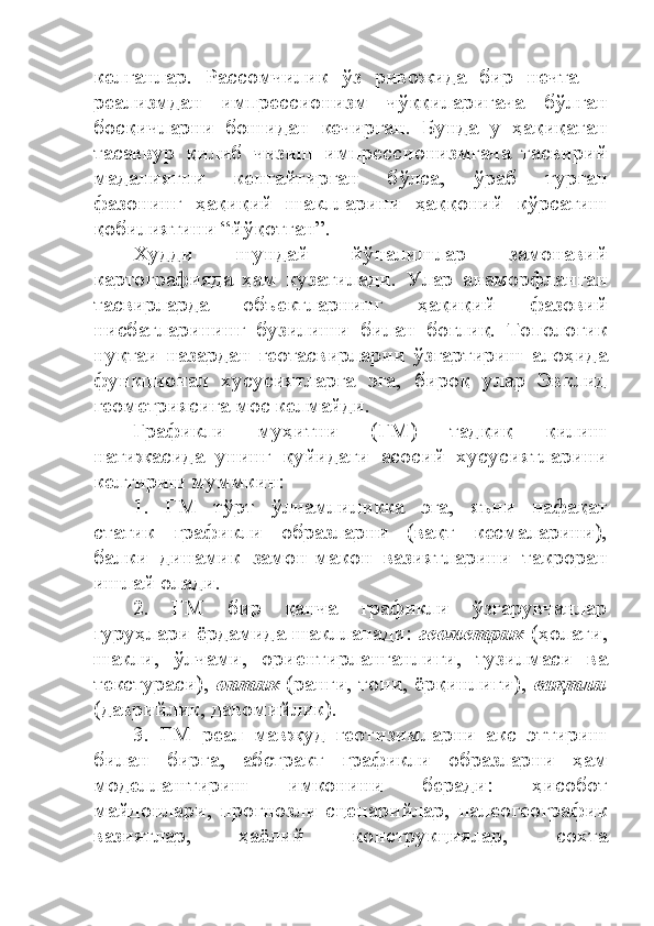 келганлар.   Рассомчилик   ўз   ривожида   бир   нечта   ─
реализмдан   импрессионизм   чўққиларигача   бўлган
босқичларни   бошидан   кечирган.   Бунда   у   ҳақиқатан
тасаввур   қилиб   чизиш   импрессионизмгача   тасвирий
маданиятни   кенгайтирган   бўлса,   ўраб   турган
фазонинг   ҳақиқий   шаклларини   ҳаққоний   кўрсатиш
қобилиятини “йўқотган”.
Худди   шундай   йўналишлар   замонавий
картографияда   ҳам   кузатилади.   Улар   анаморфланган
тасвирларда   объектларнинг   ҳақиқий   фазовий
нисбатларининг   бузилиши   билан   боғлиқ.   Топологик
нуқтаи   назардан   геотасвирларни   ўзгартириш   алоҳида
функционал   хусусиятларга   эга,   бироқ   улар   Эвклид
геометриясига мос келмайди.
Графикли   муҳитни   (ГМ)   тадқиқ   қилиш
натижасида   унинг   қуйидаги   асосий   хусусиятларини
келтириш муммкин:
1.   ГМ   тўрт   ўлчамлиликка   эга,   яъни   нафақат
статик   графикли   образларни   (вақт   кесмаларини),
балки   динамик   замон-макон   вазиятларини   такроран
ишлай олади.
2.   ГМ   бир   қанча   графикли   ўзгарувчанлар
гуруҳлари ёрдамида шаклланади:   геометрик   (ҳолати,
шакли,   ўлчами,   ориентирланганлиги,   тузилмаси   ва
текстураси),   оптик  (ранги, тони, ёрқинлиги),   вақтли
(даврийлик, давомийлик). 
3.   ГМ   реал   мавжуд   геотизимларни   акс   эттириш
билан   бирга,   абстракт   графикли   образларни   ҳам
моделлаштириш   имконини   беради:   ҳисобот
майдонлари,   прогнозли   сценарийлар,   палеогеографик
вазиятлар,   ҳаёлий   конструкциялар,   сохта 