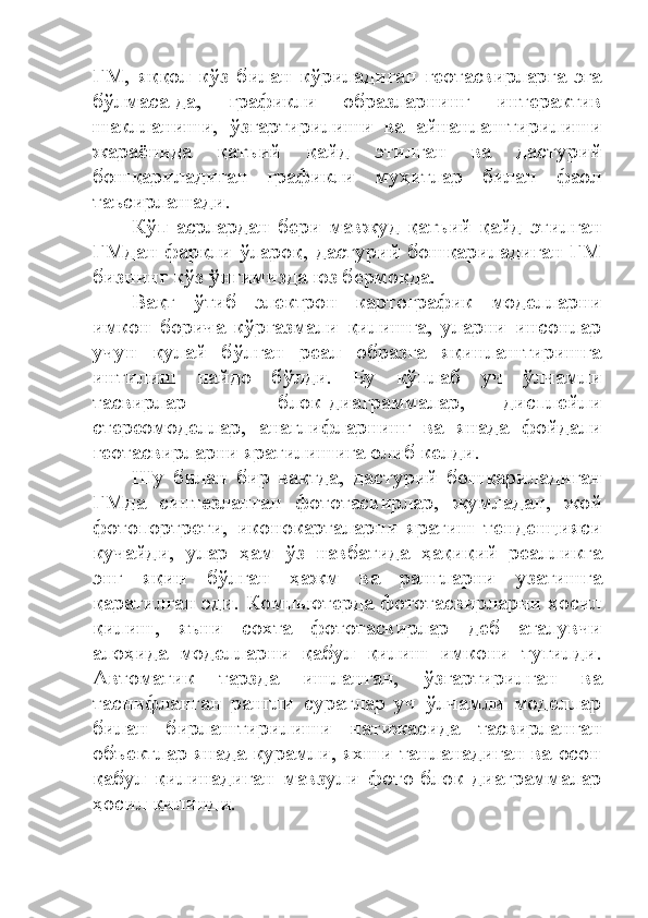 ГМ,   яққол   кўз   билан   кўриладиган   геотасвирларга   эга
бўлмаса-да,   графикли   образларнинг   интерактив
шаклланиши,   ўзгартирилиши   ва   айнанлаштирилиши
жараёнида   қатъий   қайд   этилган   ва   дастурий
бошқариладиган   графикли   муҳитлар   билан   фаол
таъсирлашади.
Кўп   асрлардан   бери   мавжуд   қатъий   қайд   этилган
ГМдан фарқли ўлароқ, дастурий бошқариладиган ГМ
бизнинг кўз ўнгимизда юз бермоқда. 
Вақт   ўтиб   электрон   картографик   моделларни
имкон   борича   кўргазмали   қилишга,   уларни   инсонлар
учун   қулай   бўлган   реал   образга   яқинлаштиришга
интилиш   пайдо   бўлди.   Бу   кўплаб   уч   ўлчамли
тасвирлар   ─   блок-диаграммалар,   дисплейли
стереомоделлар,   анаглифларнинг   ва   янада   фойдали
геотасвирларни яратилишига олиб келди. 
Шу   билан   бир   вақтда,   дастурий   бошқариладиган
ГМда   синтезланган   фототасвирлар,   жумладан,   жой
фотопортрети,   иконокарталарни   яратиш   тенденцияси
кучайди,   улар   ҳам   ўз   навбатида   ҳақиқий   реалликга
энг   яқин   бўлган   ҳажм   ва   рангларни   узатишга
қаратилган эди. Компьютерда фототасвирларни ҳосил
қилиш,   яъни   сохта   фототасвирлар   деб   аталувчи
алоҳида   моделларни   қабул   қилиш   имкони   туғилди.
Автоматик   тарзда   ишланган,   ўзгартирилган   ва
таснифланган   рангли   суратлар   уч   ўлчамли   моделлар
билан   бирлаштирилиши   натижасида   тасвирланган
объектлар янада курамли, яхши танланадиган ва осон
қабул   қилинадиган   мавзули   фото-блок-диаграммалар
ҳосил қилинди. 