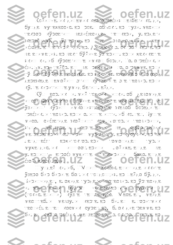 Кейинчалик динамик картография навбати келди,
бунда   мутахассислар   реал   объектлар   тузилмасини
такрор   кўрсатиш   вазифасидан   ташқари,   улардаги
жараёнлар,   ўзгаришлар   ва   эволюцияни   ҳам
ифодалашга киришдилар. Динамик электрон карталар
ва   анимациялар   вақт   бўйича   ўзгаришларни  ҳақиқатга
яқин   қилиб   кўрсатишга   имкон   берди.   Голографикли
фильмлар   тайёрлаш   ва   рақамли   голограммаларни
тўплаш бўйича тажрибалар яқин келажакда энг юқори
даражада   намойиш   этиш   қувватига   эга   тасвирларни
қўлга киритишга умид бағишлайди.
Кўп   асрлик   илмий-техник   инқилоб   давомида
инсон доим имкон борича ҳақиқатга мос келадиган ва
ўзининг   кўриш   имкониятларига   жавоб   берадиган
графикли тасвирларни олишга интилиб келган. Бунга
мисол   сифатида   жойнинг   компьютерли   тасвирини,
яъни   манзарали   карталарни   ва   картографик
манзараларни   келтириш   мумкин,   улар   қурувчилар   ва
ландшафт   архитекторлари   томонидан   турли
муҳандислик   иншоотларини   лойиҳалашда   ва
уларнинг   атроф-муҳитга   таъсирини   баҳолашда
фойдаланилади.
Шундай   қилиб,   ГМнинг   ривожланишида   иккита
ўзаро   бир-бирига   боғлиқ   тенденциялар   пайдо   бўлди.
Биринчидан,   алоҳида   турдаги   геотасвирлар   ўртасида
илгари   аниқ   бўлган   чегараларнинг   сурилиши
(текисланиши)   кўзга   ташланади.   Масалан,   майда
масштабли   мавзули   карталар   билан   алгоритмик
таснифланган   космик   суратлар,   блок-диаграммалар
билан   картографик   манзаралар,   электрон   карталар 