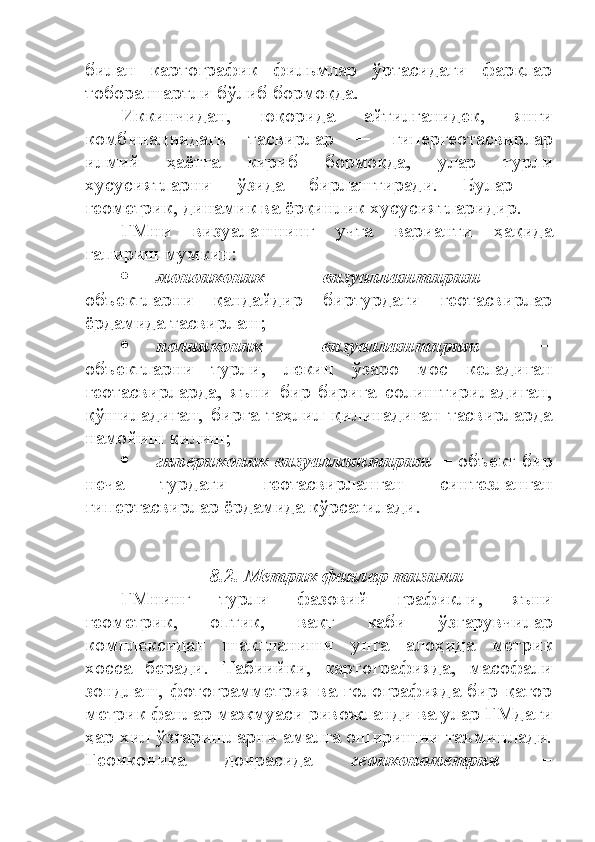 билан   картографик   фильмлар   ўртасидаги   фарқлар
тобора шартли бўлиб бормоқда.
Иккинчидан,   юқорида   айтилганидек,   янги
комбинациядаги   тасвирлар   ─   гипергеотасвирлар
илмий   ҳаётга   кириб   бормоқда,   улар   турли
хусусиятларни   ўзида   бирлаштиради.   Булар   ─
геометрик, динамик ва ёрқинлик хусусиятларидир. 
ГМни   визуалашнинг   учта   варианти   ҳақида
гапириш мумкин:
 моноиконик   визуаллаштириш   ─
объектларни   қандайдир   биртурдаги   геотасвирлар
ёрдамида тасвирлаш;
 полииконик   визуаллаштириш   ─
объектларни   турли,   лекин   ўзаро   мос   келадиган
геотасвирларда,   яъни   бир-бирига   солиштириладиган,
қўшиладиган,   бирга   таҳлил   қилинадиган   тасвирларда
намойиш қилиш;
 гипериконик визуаллаштириш  ─ объект бир
неча   турдаги   геотасвирланган   синтезланган
гипертасвирлар ёрдамида кўрсатилади.
8.2. Метрик фанлар тизими
ГМнинг   турли   фазовий   графикли,   яъни
геометрик,   оптик,   вақт   каби   ўзгарувчилар
комплексидан   шаклланиши   унга   алоҳида   метрик
хосса   беради.   Табиийки,   картографияда,   масофали
зондлаш, фотограмметрия ва голографияда бир қатор
метрик фанлар мажмуаси ривожланди ва улар ГМдаги
ҳар хил ўзгаришларни амалга оширишни таъминлади.
Геоиконика   доирасида   геоиконометрия   ─ 