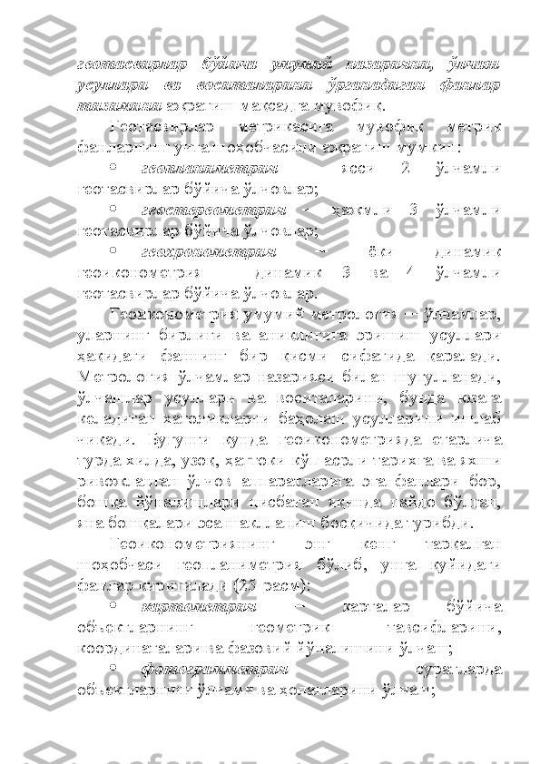 геотасвирлар   бўйича   умумий   назарияни,   ўлчаш
усуллари   ва   воситаларини   ўрганадиган   фанлар
тизимини  ажратиш мақсадга мувофиқ. 
Геотасвирлар   метрикасига   мувофиқ   метрик
фанларнинг учта шоҳобчасини ажратиш мумкин:
 геопланиметрия   ─   ясси   2   ўлчамли
геотасвирлар бўйича ўлчовлар;
 геостереометрия   ─   ҳажмли   3   ўлчамли
геотасвирлар бўйича ўлчовлар;
 геохронометрия   ─   ёки   динамик
геоиконометрия   ─   динамик   3   ва   4   ўлчамли
геотасвирлар бўйича ўлчовлар.
Геоиконометрия умумий метрология ─ ўлчамлар,
уларнинг   бирлиги   ва   аниқлигига   эришиш   усуллари
ҳақидаги   фаннинг   бир   қисми   сифатида   қаралади.
Метрология   ўлчамлар   назарияси   билан   шуғулланади,
ўлчашлар   усуллари   ва   воситаларини,   бунда   юзага
келадиган   хатоликларни   баҳолаш   усулларини   ишлаб
чиқади.   Бугунги   кунда   геоиконометрияда   етарлича
турда хилда, узоқ, ҳаттоки кўп асрли тарихга ва яхши
ривожланган   ўлчов   аппаратларига   эга   фанлари   бор,
бошқа   йўналишлари   нисбатан   яқинда   пайдо   бўлган,
яна бошқалари эса шаклланиш босқичида турибди.
Геоиконометриянинг   энг   кенг   тарқалган
шоҳобчаси   геопланиметрия   бўлиб,   унга   қуйидаги
фанлар киритилади (25-расм):
 картометрия   ─   карталар   бўйича
объектларнинг   геометрик   тавсифларини,
координаталари ва фазовий йўналишини ўлчаш;
 фотограмметрия   ─   суратларда
объектларнинг ўлчами ва ҳолатларини ўлчаш; 