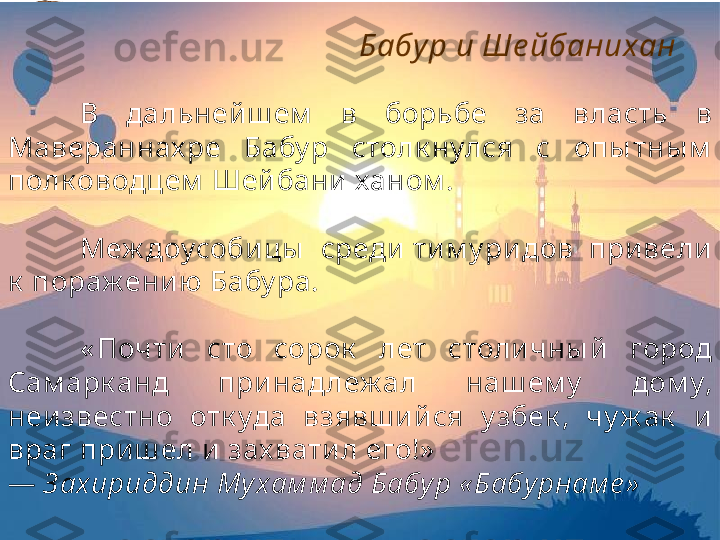 В  дальней ш ем   в  борьбе  за  власть  в 
Мавераннах ре  Бабу р  столк нулся  с  опы тны м  
полк оводцем  Шейбани ханом . 
Меж доусоби цы   среди  ти м у ридов  при вели 
к  пораж ению Бабу ра.
« Почти  сто  сорок   лет  столичны й  город 
Сам арк анд  при над леж ал  наш ем у   дом у, 
неизвестно  отк уда  взявш и йся  у збек ,  чу ж ак   и 
враг приш ел и зах вати л его!»
—  З ахириддин Му хам м ад Бабур « Бабурнам е » Бабу р и Ше йбанихан 