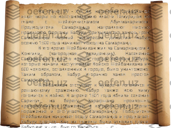 На  сты к е  X V  -  X VI  вв.  населени е  Сам арк анда 
ищ ет  м еры   по  восстановлению   власти   Тем у ри дов  во 
главе  с  ш ей х-ул-и слам ом   Абулм ак ари м ом . 
Предводи тели   Сам арк анда  направляют  пи сьм о 
прави телю  Ф ерганы   Бабу ру,  при зы вая  его  занять  трон 
Сам арк анда.  Верны й   и нтересам   династии   Бабу р 
осенью 1500 года начи нает поход на Сам арк анд. 
В это врем я Шей бани хан ж ил за Сам арк андом  в 
Конги ли  (загородная  резиденци я).  Населени е 
Сам арк анда  отк ры ло  ворота  города  вой ск ам   Бабу ра, 
к оторы е  начали   насту плени е.  Вой ск о  Шей бани хана  из 
600  человек ,  оставленны х   в  городе,  бы ло  у ни чтож ено. 
Так им   образом ,  Бабу р  вторично  занял  престол 
Сам арк анда.
Шей бани хан  отсту пает  к   Бу харе  и   готови тся  к  
реш ающ ем у   сраж ени ю.  Бабу р  так ж е  всю  зи м у  
готови тся  к   войне.  В  апреле  1501  года  вбли зи   селени я 
Сарипул  на  берегу   Зараф ш ана  прои зош ло 
к ровопроли тное  сраж ени е,  в  к отором   Бабу р  терпи т 
пораж ени е  и   отсту пает  к   Сам арк анду.  Победи тель 
Шей бани хан  начи нает  осаду   Сам арк анда  и   пред лагает 
Бабу ру   сдаться.  К ак   ни   тяж елы   бы ли  услови я  сдачи , 
Бабу р вы ну ж ден бы л согласи ться. 