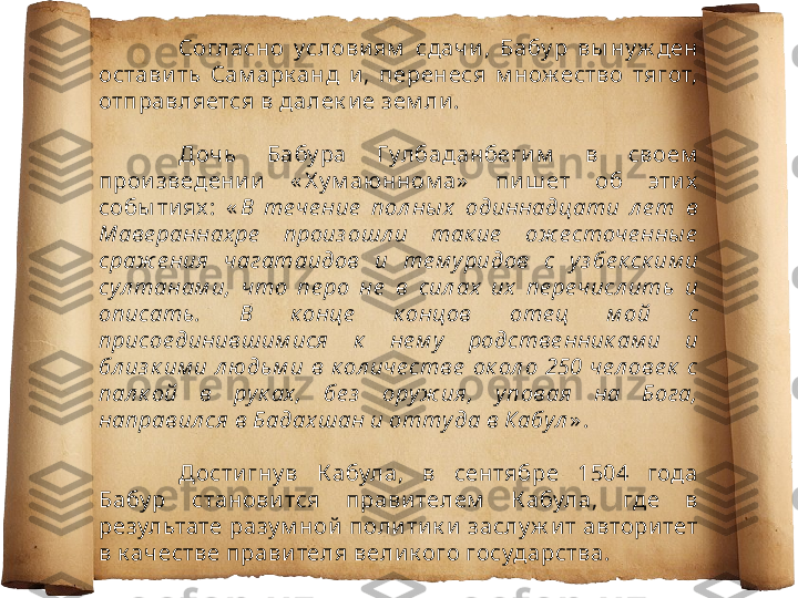 Согласно  услови ям   сдачи ,  Бабу р  вы ну ж ден 
остави ть  Сам арк анд  и ,  перенеся  м нож ество  тягот, 
отправляется в далек и е зем ли . 
Дочь  Бабу ра  Гулбаданбеги м   в  своем  
прои зведени и   « Х у м аюнном а»   пи ш ет  об  эти х  
собы ти ях :  « В  те че ние   пол ны х   одиннадцати  л е т  в 
Маве раннах ре   произ ошл и  так ие   ож е сточе нны е  
сраж е ния  чагатаидов  и  те м у ридов  с  у з бе к ск им и 
сул танам и,  что  пе ро  не   в  сил ах  их   пе ре числ ить  и 
описать.  В  к онце   к онцов  оте ц  м ой  с 
присое динившим ися   к   не м у   родстве нник ам и  и 
бл из к им и  л юдьм и  в  к ол иче стве   ок ол о  250  че л ове к   с 
пал к ой  в  ру к ах ,  бе з   ору ж ия ,  у повая   на  Бога, 
направил ся в Бадах шан и отту да в Кабул » .
Дости гну в  К абула,  в  сентябре  1504  года 
Бабу р  станови тся  прави телем   К абула,  где  в 
результате разу м ной  поли ти к и  заслу ж и т автори тет 
в к ачестве прави теля вели к ого государства. 